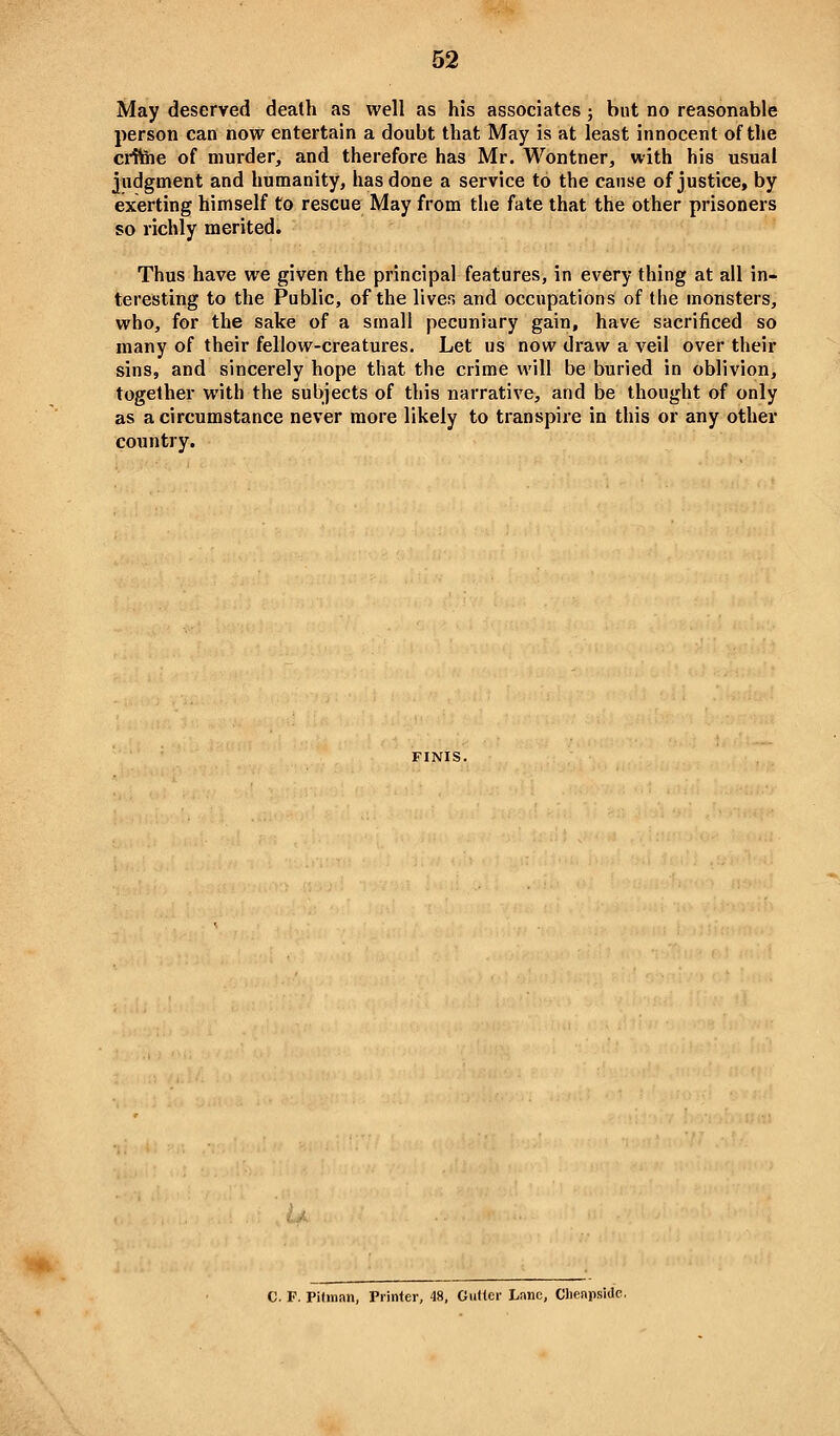 May deserved death as well as his associates ; but no reasonable person can now entertain a doubt that May is at least innocent of the ciiteie of murder, and therefore has Mr. Wontner, with his usual judgment and humanity, has done a service to the cause of justice, by exerting himself to rescue May from the fate that the other prisoners so richly merited. Thus have we given the principal features, in every thing at all in- teresting to the Public, of the liver, and occupations of the monsters, who, for the sake of a small pecuniary gain, have sacrificed so many of their fellow-creatures. Let us now draw a veil over their sins, and sincerely hope that the crime will be buried in oblivion, together with the subjects of this narrative, and be thought of only as a circumstance never more likely to transpire in this or any other country. C. F. Pitman, Printer, 48, Gutter Lane, Chenpsidc.