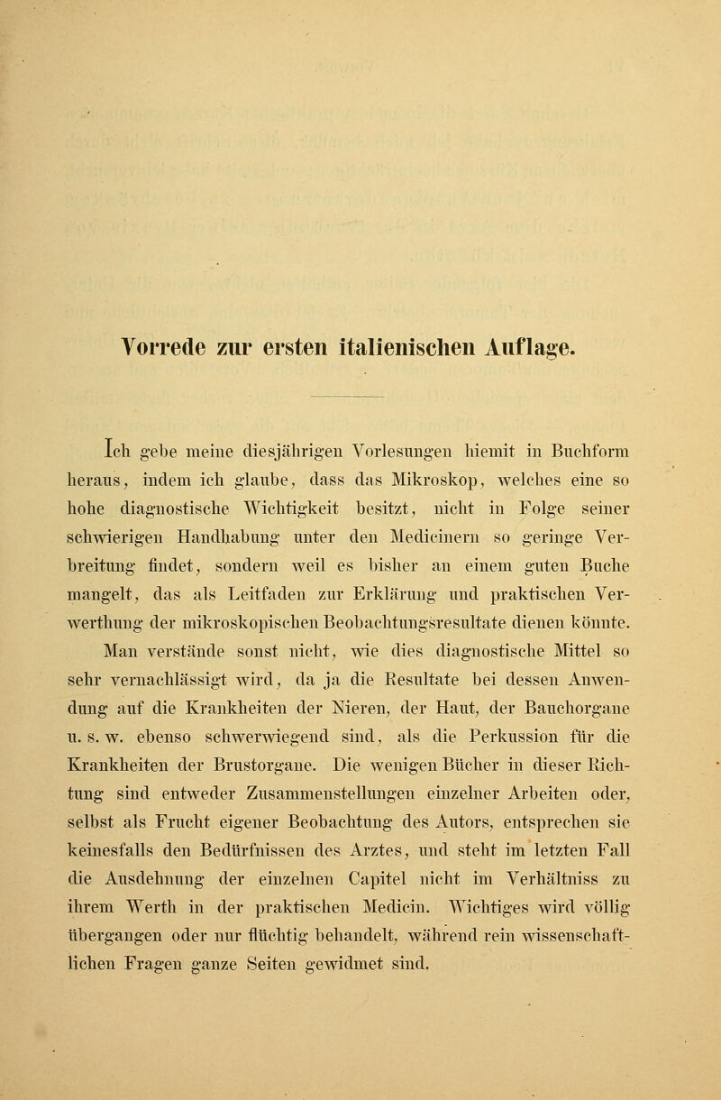 Ich gebe meine diesjährigen Vorlesungen hiemit in Buchform heraus, indem ich glaube, dass das Mikroskop, welches eine so hohe diagnostische Wichtigkeit besitzt, nicht in Folge seiner schwierigen Handhabung unter den Medicinern so geringe Ver- breitung findet, sondern weil es bisher an einem guten Buche mangelt, das als Leitfaden zur Erklärung und praktischen Ver- werthung der mikroskopischen Beobachtungsresultate dienen könnte. Man verstände sonst nicht, wie dies diagnostische Mittel so sehr vernachlässigt wird, da ja die Resultate bei dessen Anwen- dung auf die Krankheiten der Nieren, der Haut, der Bauchorgane u.s.w. ebenso schwerwiegend sind, als die Perkussion für die Krankheiten der Brustorgane. Die wenigen Bücher in dieser Rich- tung sind entweder Zusammenstellungen einzelner Arbeiten oder, selbst als Frucht eigener Beobachtung des Autors, entsprechen sie keinesfalls den Bedürfnissen des Arztes, und steht im letzten Fall die Ausdehnung der einzelnen Capitel nicht im Verhältniss zu ihrem Werth in der praktischen Medicin. Wichtiges wird völlig übergangen oder nur flüchtig behandelt, während rein wissenschaft- lichen Fragen ganze Seiten gewidmet sind.