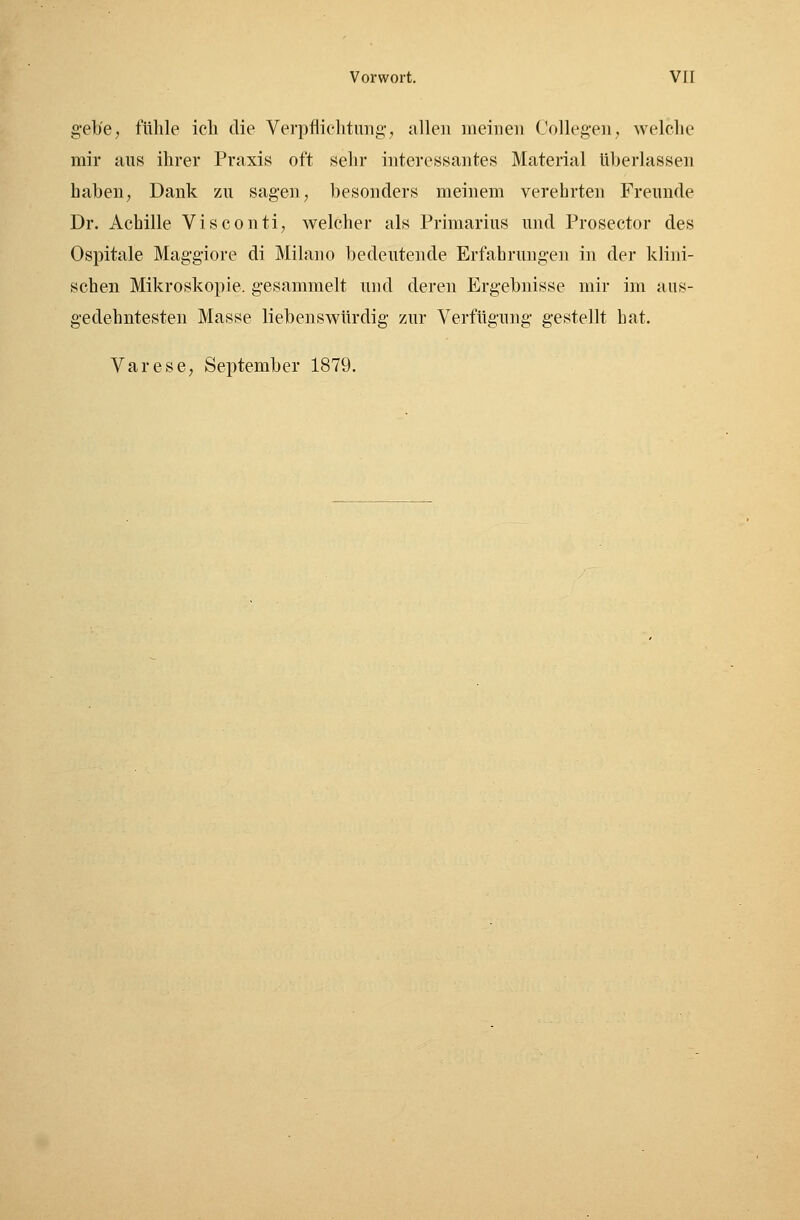 gebe, fühle ich die Verpflichtung, allen meinen Collegen, welche mir aus ihrer Praxis oft sehr interessantes Material überlassen haben, Dank zu sagen, besonders meinem verehrten Freunde Dr. Achille Visconti, welcher als Primarius und Proseetor des Ospitale Maggiore di Milano bedeutende Erfahrungen in der klini- schen Mikroskopie, gesammelt und deren Ergebnisse mir im aus- gedehntesten Masse liebenswürdig zur Verfügung gestellt hat. Varese, September 1879.