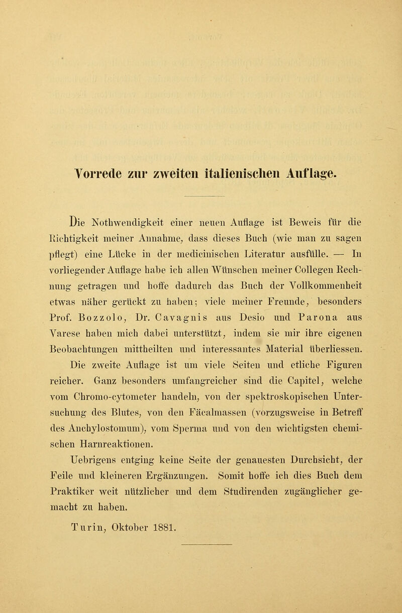 Die Notwendigkeit einer neuen Auflage ist Beweis für die Richtigkeit meiner Annahme, dass dieses Buch (wie man zu sagen pflegt) eine Lücke in der medicinischen Literatur ausfülle. — In vorliegender Auflage habe ich allen Wünschen meiner Collegen Rech- nung getragen und hoffe dadurch das Buch der Vollkommenheit etwas näher gerückt zu haben; viele meiner Freunde/ besonders Prof. Bozzolo, Dr. Cavagnis aus Desio und Parona aus Varese haben mich dabei unterstützt, indem sie mir ihre eigenen Beobachtungen mittheilten und interessantes Material überliessen. Die zweite Auflage ist um viele Seiten und etliche Figuren reicher. Ganz besonders umfangreicher sind die Capitel, welche vom Chromo-cytometer handeln, von der spektroskopischen Unter- suchung des Blutes, von den Fäcalmassen (vorzugsweise in Betreff des Anchylostomum), vom Sperma und von den wichtigsten chemi- schen Harnreaktionen. Uebrigens entging keine Seite der genauesten Durchsicht, der Feile und kleineren Ergänzungen. Somit hoffe ich dies Buch dem Praktiker weit nützlicher und dem Studirenden zugänglicher ge- macht zu haben. Turin, Oktober 1881.