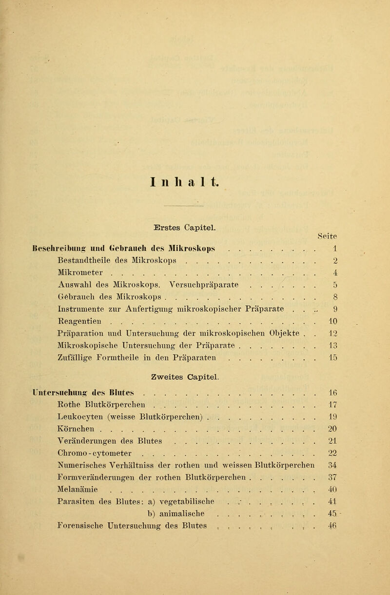 Inhalt. Erstes Capitel. Seite Beschreibung und Gebrauch des Mikroskops 1 Bestandtheile des Mikroskops 2 Mikrometer 4 Auswahl des Mikroskops. Versuchpräparate ....... 5 Gebrauch des Mikroskops 8 Instrumente zur Anfertigung mikroskopischer Präparate . . ., 9 Keagentien 10 Präparation und Untersuchung der mikroskopischen Objekte . . 12 Mikroskopische Untersuchung der Präparate 13 Zufällige Formtheile in den Präparaten 15 Zweites Capitel. Untersuchung des Blutes 16 Rothe Blutkörperchen 17 Leukocyten (weisse Blutkörperchen) 19 Körnchen 20 Veränderungen des Blutes 21 Chromo - cytometer .' 22 Numerisches Verhältniss der rothen und weissen Blutkörperchen 34 Formveränderungen der rothen Blutkörperchen 37 Melanämie , 40 Parasiten des Blutes: a) vegetabilische ./.....,. 41 b) animalische 45 Forensische Untersuchung des Blutes ...... , , . 46