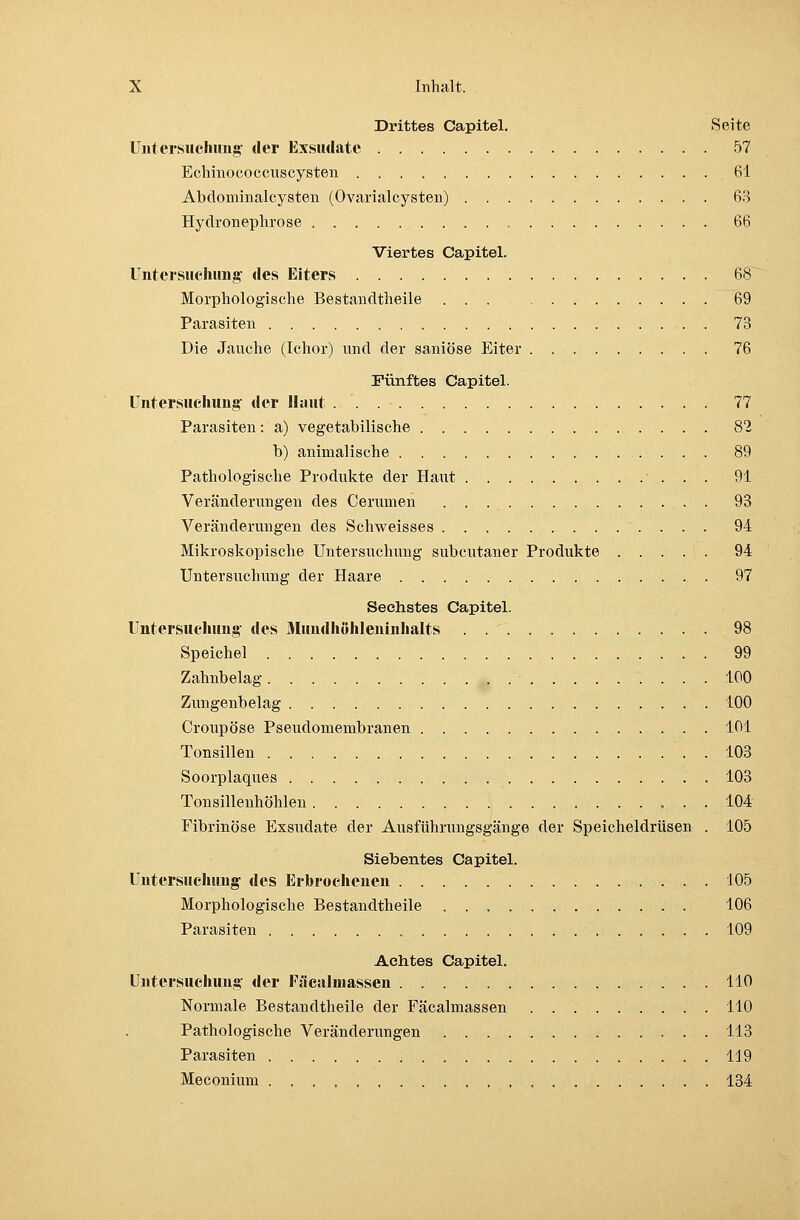 Drittes Capitel. Seite Untersuchung der Exsudate 57 Echinococcuscysten 61 Abclominalcysten (Ovarialcysten) 63 Hydronephrose 66 Viertes Capitel. Untersuchung des Eiters 68 Morphologische Bestandtheile 69 Parasiten 73 Die Jauche (Ichor) und der saniöse Eiter 76 Fünftes Capitel. Untersuchung der Haut 77 Parasiten: a) vegetabilische 82 b) animalische 89 Pathologische Produkte der Haut ' . . . 91 Veränderungen des Cerumen 93 Veränderungen des Schweisses 94 Mikroskopische Untersuchung subcutaner Produkte 94 Untersuchung der Haare 97 Sechstes Capitel. Untersuchung des Mundhöhleninhalts 98 Speichel 99 Zahnbelag 100 Zungenbelag 100 Croupöse Pseudomembranen 101 Tonsillen ' . . 103 Soorplaques . 103 Tonsillenhöhlen 104 Fibrinöse Exsudate der Ausführungsgänge der Speicheldrüsen . 105 Siebentes Capitel. Untersuchung des Erbrochenen 105 Morphologische Bestandtheile 106 Parasiten 109 Achtes Capitel. Untersuchung der Fäcalinassen 110 Normale Bestandtheile der Fäcalmassen 110 Pathologische Veränderungen 113 Parasiten 119 Meconium 134