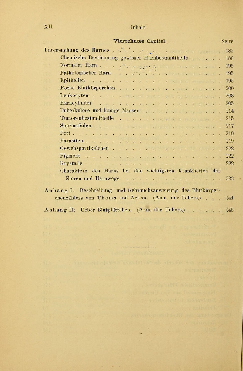 Vierzehntes Capitel. Seite Untersuchung des Harnes .-.'-.'. .■ 185 Chemische Bestimmung gewisser Harnbestandtheile 186 Normaler Harn . . . .-,....„..-. „ . . 193 Pathologischer Harn . . . . . ~ .' 195 Epithelien 195 Kothe Blutkörperchen 200 Leukocyten 203 Harncylinder . . . 205 Tuberkulöse und käsige Massen 214 Tmnorenbestandtheile . 215 Spermafäden 217 Fett , 218 Parasiten 219 Gewebspartikelchen 222 Pigment 222 Krystalle 222 Charaktere des Harns bei den wichtigsten Krankheiten der Nieren und Harnwege 232 Anhang I: Beschreibung und Gebrauchsanweisung des Blutkörper- chenzählers von Thoma und Zeiss. (Anm. der Uebers.) . . . 241 Anhang II: Ueber Blutplättchen. (Anm. der Uebers.) 245