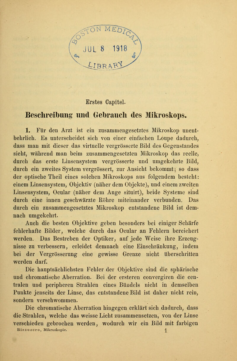 JUL 8 1918 Erstes Capitel. Beschreibung und Gebrauch des Mikroskops. 1. Für den Arzt ist ein zusammengesetztes Mikroskop unent- behrlich. Es unterscheidet sich von einer einfachen Loupe dadurch, dass man mit dieser das virtuelle vergrösserte Bild des Gegenstandes sieht, während man beim zusammengesetzten Mikroskop das reelle, durch das erste Linsensystem vergrösserte und umgekehrte Bild, durch ein zweites System vergrössert, zur Ansicht bekommt • so dass der optische Theil eines solchen Mikroskops aus folgendem besteht: einem Linsensystem, Objektiv (näher dem Objekte), und einem zweiten Linsensystem, Ocular (näher dem Auge situirt), beide Systeme sind durch eine innen geschwärzte Röhre miteinander verbunden. Das durch ein zusammengesetztes Mikroskop entstandene Bild ist dem- nach umgekehrt. Auch die besten Objektive geben besonders bei einiger Schärfe fehlerhafte Bilder, welche durch das Ocular an Fehlern bereichert werden. Das Bestreben der Optiker, auf jede Weise ihre Erzeug- nisse zu verbessern, erleidet demnach eine Einschränkung, indem bei der Vergrösserung eine gewisse Grenze nicht überschritten werden darf. Die hauptsächlichsten Fehler der Objektive sind die sphärische und chromatische Aberration. Bei der ersteren convergiren die cen- tralen und peripheren Strahlen eines Bündels nicht in demselben Punkte jenseits der Linse, das entstandene Bild ist daher nicht rein, sondern verschwommen. Die chromatische Aberration hingegen erklärt sich dadurch, dass die Strahlen, welche das weisse Licht zusammensetzen, von der Linse verschieden gebrochen werden, wodurch wir ein Bild mit farbigen Bizzozero, Mikroskopie. \