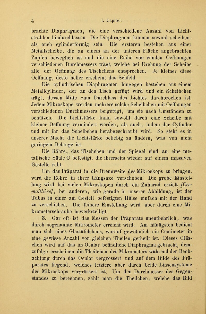 brachte Diaphragmen, die eine verschiedene Anzahl von Licht- strahlen hindurchlassen. Die Diaphragmen können sowohl Scheiben- als auch cylinderförmig sein. Die ersteren bestehen aus einer Metallscheibe, die an einem an der unteren Fläche angebrachten Zapfen beweglich ist und die eine Eeihe von runden Oeffnungen verschiedenen Durchmessers trägt, welche bei Drehung der Scheibe alle der Oeffnung des Tischchens entsprechen. Je kleiner diese Oeffnung, desto heller erscheint das Sehfeld. Die cylindrischen Diaphragmen hingegen bestehen aus einem Metallcylinder, der an den Tisch gefügt wird und ein Scheibchen trägt, dessen Mitte zum Durchlass des Lichtes durchbrochen ist. Jedem Mikroskope werden mehrere solche Scheibchen mit Oeffnungen verschiedenen Durchmessers beigefügt, um sie nach Umständen zu benützen. Die Lichtstärke kann sowohl durch eine Scheibe mit kleiner Oeffnung vermindert werden, als auch, indem der Cylinder und mit ihr das Scheibchen herabgeschraubt wird. So steht es in unserer Macht die Lichtstärke beliebig zu ändern, was von nicht geringem Belange ist. Die Röhre,.das Tischchen und der Spiegel sind an eine me- tallische Säule C befestigt, die ihrerseits wieder auf einem massiven Gestelle ruht. Um das Präparat in die Brennweite des Mikroskops zu bringen, wird die Röhre in ihrer Längsaxe verschoben. Die grobe Einstein lung wird bei vielen Mikroskopen durch ein Zahnrad erzielt [Cre- maillüre], bei anderen, wie gerade in unserer Abbildung, ist der Tubus in einer am Gestell befestigten Hülse einfach mit der Hand zu verschieben. Die feinere Einstellung wird aber durch eine Mi- krometerschraube bewerkstelligt. 3. Gar oft ist das Messen der Präparate unentbehrlich, was durch sogenannte Mikrometer erreicht wird. Am häufigsten bedient man sich eines Glastäfelchens, worauf gewöhnlich ein Centimeter in eine gewisse Anzahl von gleichen Theilen getheilt ist. Dieses Gläs- chen wird auf das im Ocular befindliche Diaphragma gebracht, dem- zufolge erscheinen die Theilchen des Mikrometers während der Beob- achtung durch das Ocular vergrössert und auf dem Bilde des Prä- parates liegend, welches letztere aber durch beide Linsensysteme des Mikroskops vergrössert ist. Um den Durchmesser des Gegen- standes zu berechnen, zählt man die Theilchen, welche das Bild