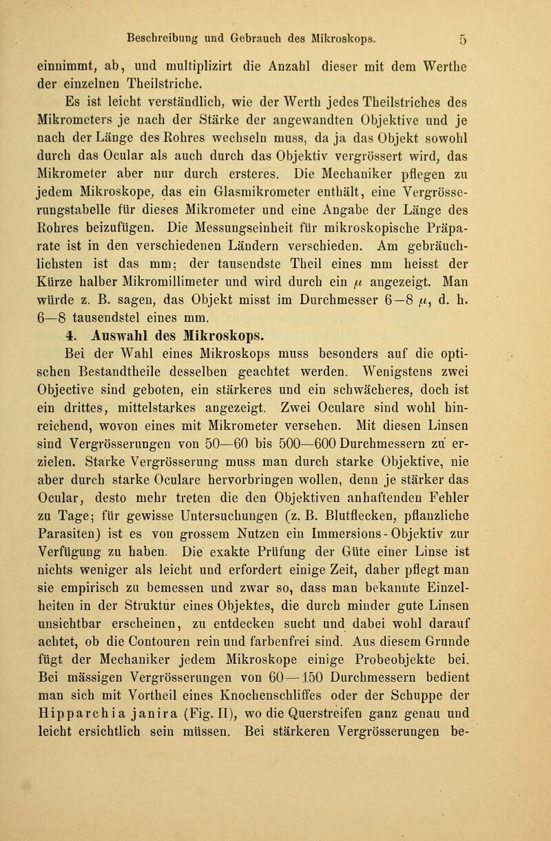 einnimmt, ab, und multiplizirt die Anzabl dieser mit dem Werthe der einzelnen Theilstriche. Es ist leicht verständlich, wie der Werth jedes Theilstricb.es des Mikrometers je nach der Stärke der angewandten Objektive und je nach der Länge des Rohres wechseln muss, da ja das Objekt sowohl durch das Ocular als auch durch das Objektiv vergrössert wird, das Mikrometer aber nur durch ersteres. Die Mechaniker pflegen zu jedem Mikroskope, das ein Glasmikrometer enthält, eine Vergrösse- rungstabelle für dieses Mikrometer und eine Angabe der Länge des Rohres beizufügen. Die Messungseinheit für mikroskopische Präpa- rate ist in den verschiedenen Ländern verschieden. Am gebräuch- lichsten ist das mm; der tausendste Theil eines mm heisst der Kürze halber Mikromillimeter und wird durch ein /u angezeigt. Man würde z. B. sagen, das Objekt misst im Durchmesser 6—8 ^, d. h. 6—8 tausendstel eines mm. 4. Auswahl des Mikroskops. Bei der Wahl eines Mikroskops muss besonders auf die opti- schen Bestandtheile desselben geachtet werden. Wenigstens zwei Objective sind geboten, ein stärkeres und ein schwächeres, doch ist ein drittes, mittelstarkes angezeigt. Zwei Oculare sind wohl hin- reichend, wovon eines mit Mikrometer versehen. Mit diesen Linsen sind Vergrösserungen von 50—60 bis 500—600 Durchmessern zu er- zielen. Starke Vergrösserung muss man durch starke Objektive, nie aber durch starke Oculare hervorbringen wollen, denn je stärker das Ocular, desto mehr treten die den Objektiven anhaftenden Fehler zu Tage; für gewisse Untersuchungen (z. B. Blutflecken, pflanzliche Parasiten) ist es von grossem Nutzen ein Immersions-Objektiv zur Verfügung zu haben. Die exakte Prüfung der Güte einer Linse ist nichts weniger als leicht und erfordert einige Zeit, daher pflegt man sie empirisch zu bemessen und zwar so, dass man bekannte Einzel- heiten in der Struktur eines Objektes, die durch minder gute Linsen unsichtbar erscheinen, zu entdecken sucht und dabei wohl darauf achtet, ob die Contouren rein und farbenfrei sind. Aus diesem Grunde fügt der Mechaniker jedem Mikroskope einige Probeobjekte bei. Bei massigen Vergrösserungen von 60—150 Durchmessern bedient man sich mit Vortheil eines Knochenschliffes oder der Schuppe der Hipparchia janira (Fig. II), wo die Querstreifen ganz genau und leicht ersichtlich sein müssen. Bei stärkeren Vergrösserungen be-