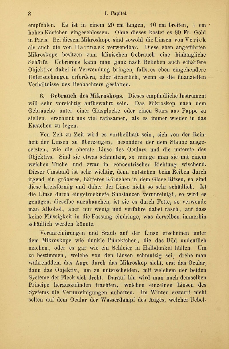 empfehlen. Es ist in einem 20 cm langen, 10 cm breiten, 1 cm hohen Kästchen eingeschlossen. Ohne dieses kostet es 80 Fr. Gold in Paris. Bei diesem Mikroskope sind sowohl die Linsen vonVerick als auch die von Hartnack verwendbar. Diese eben angeführten Mikroskope besitzen zum klinischen Gebrauch eine hinlängliche Schärfe. Uebrigens kann man ganz nach Belieben auch schärfere Objektive dabei in Verwendung bringen, falls, es eben eingehendere Untersuchungen erfordern, oder sicherlich, wenn es die finanziellen Verhältnisse des Beobachters gestatten. 6. Gebrauch des Mikroskops. Dieses empfindliche Instrument will sehr vorsichtig aufbewahrt sein. Das Mikroskop nach dem Gebrauche unter einer Glasglocke oder einen Sturz aus Pappe zu stellen, erscheint uns viel rathsamer, als es immer wieder in das Kästchen zu legen. Von Zeit zu Zeit wird es vortheilhaft sein, sich von der Rein- heit der Linsen zu überzeugen, besonders der dem Staube ausge- setzten, wie die oberste Linse des Oculars und die unterste des Objektivs. Sind sie etwas schmutzig, so reinige man sie mit einem weichen Tuche und zwar in concentrischer Richtung wischend. Dieser Umstand ist sehr wichtig, denn entstehen beim Reiben durch irgend ein gröberes, härteres Körnchen in dem Glase Ritzen, so sind diese kreisförmig und daher der Linse nicht so sehr schädlich. Ist die Linse durch eingetrocknete Substanzen verunreinigt, so wird es genügen, dieselbe anzuhauchen, ist sie es durch Fette, so verwende man Alkohol, aber nur wenig und verfahre dabei rasch, auf dass keine Flüssigkeit in die Fassung eindringe, was derselben immerhin schädlich werden könnte. Verunreinigungen und Staub auf der Linse erscheinen unter dem Mikroskope wie dunkle Püncktchen, die das Bild undeutlich machen, oder es gar wie ein Schleier in Halbdunkel hüllen. Um zu bestimmen, welche von den Linsen schmutzig sei, drehe man währenddem das Auge durch das Mikroskop sieht, erst das Ocular, dann das Objektiv, um zu unterscheiden, mit welchem der beiden Systeme der Fleck sich dreht. Darauf hin wird man nach demselben Principe herauszufinden trachten, welchen einzelnen Linsen des Systems die Verunreinigungen anhaften. Im Winter erstarrt nicht selten auf dem Ocular der Wasserdampf des Auges, welcher Uebel-