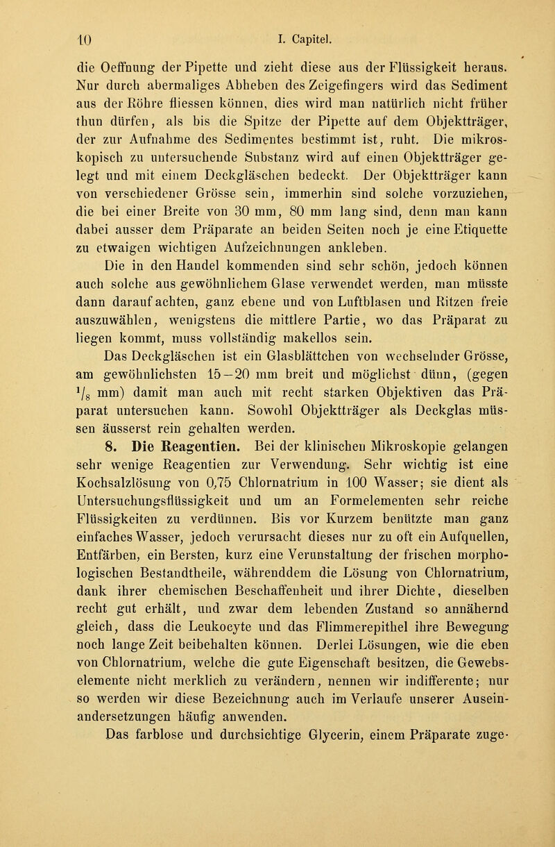 die Oeffnung der Pipette und zieht diese aus der Flüssigkeit heraus. Nur durch abermaliges Abheben des Zeigefingers wird das Sediment aus der Röhre fiiessen können, dies wird man natürlich nicht früher thun dürfen, als bis die Spitze der Pipette auf dem Objektträger, der zur Aufnahme des Sedimentes bestimmt ist, ruht. Die mikros- kopisch zu untersuchende Substanz wird auf einen Objektträger ge- legt und mit einem Deckgläschen bedeckt. Der Objektträger kann von verschiedener Grösse sein, immerhin sind solche vorzuziehen, die bei einer Breite von 30 mm, 80 mm lang sind, denn man kann dabei ausser dem Präparate an beiden Seiten noch je eine Etiquette zu etwaigen wichtigen Aufzeichnungen ankleben. Die in den Handel kommenden sind sehr schön, jedoch können auch solche aus gewöhnlichem Glase verwendet werden, man müsste dann darauf achten, ganz ebene und von Luftblasen und Ritzen freie auszuwählen, wenigstens die mittlere Partie, wo das Präparat zu liegen kommt, muss vollständig makellos sein. Das Deckgläschen ist ein Glasblättchen von wechselnder Grösse, am gewöhnlichsten 15 —20 mm breit und möglichst dünn, (gegen 1/8 mm) damit man auch mit recht starken Objektiven das Prä- parat untersuchen kann. Sowohl Objektträger als Deckglas müs- sen äusserst rein gehalten werden. 8. Die Reagentien. Bei der klinischen Mikroskopie gelangen sehr wenige Reagentien zur Verwendung. Sehr wichtig ist eine Kochsalzlösung von 0,75 Chlornatrium in 100 Wasser; sie dient als Untersuchungsflüssigkeit und um an Formelementen sehr reiche Flüssigkeiten zu verdünnen. Bis vor Kurzem benützte man ganz einfaches Wasser, jedoch verursacht dieses nur zu oft ein Aufquellen, Entfärben, ein Bersten, kurz eine Verunstaltung der frischen morpho- logischen Bestandtheile, währenddem die Lösung von Chlornatrium, dank ihrer chemischen Beschaffenheit und ihrer Dichte, dieselben recht gut erhält, und zwar dem lebenden Zustand so annähernd gleich, dass die Leukocyte und das Flimmerepithel ihre Bewegung noch lange Zeit beibehalten können. Derlei Lösungen, wie die eben von Chlornatrium, welche die gute Eigenschaft besitzen, die Gewebs- elemente nicht merklich zu verändern, nennen wir indifferente; nur so werden wir diese Bezeichnung auch im Verlaufe unserer Ausein- andersetzungen häufig anwenden. Das farblose und durchsichtige Glycerin, einem Präparate zuge-