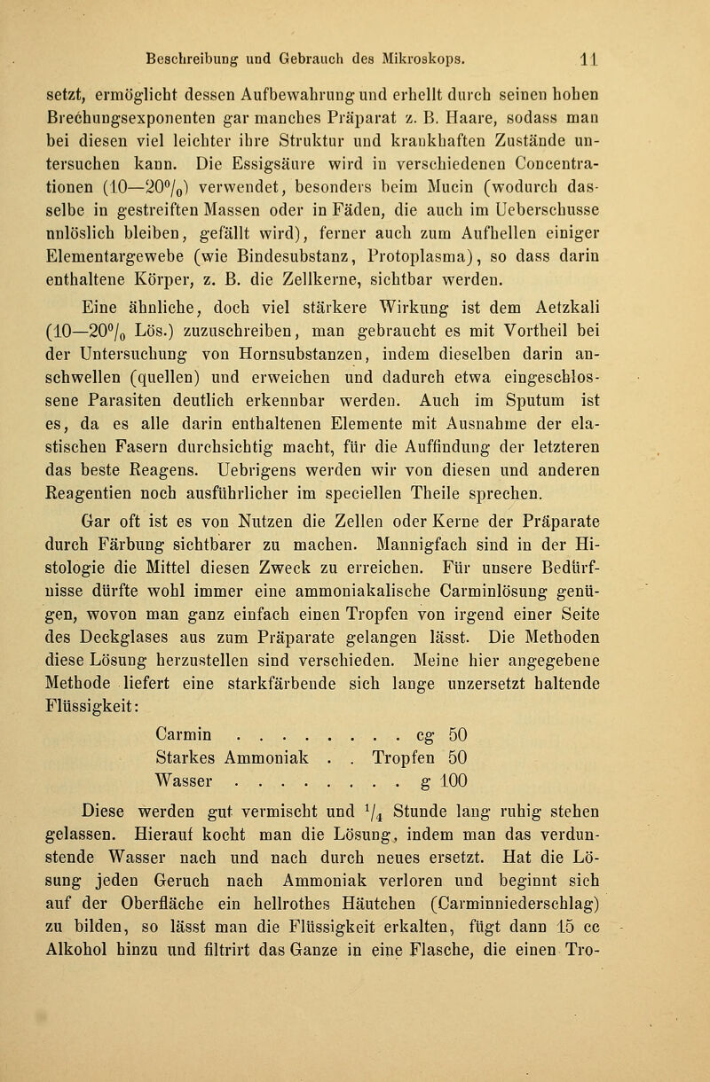 setzt, ermöglicht dessen Aufbewahrung und erhellt durch seinen hohen Brechungsexponenten gar manches Präparat z. B. Haare, sodass man bei diesen viel leichter ihre Struktur und krankhaften Zustände un- tersuchen kann. Die Essigsäure wird in verschiedenen Concentra- tionen (10—20°/0) verwendet, besonders beim Mucin (wodurch das- selbe in gestreiften Massen oder in Fäden, die auch im Ueberschusse unlöslich bleiben, gefällt wird), ferner auch zum Aufhellen einiger Elementargewebe (wie Bindesubstanz, Protoplasma), so dass darin enthaltene Körper, z. B. die Zellkerne, sichtbar werden. Eine ähnliche, doch viel stärkere Wirkung ist dem Aetzkali (10—20°/0 Lös.) zuzuschreiben, man gebraucht es mit Vortheil bei der Untersuchung von Hornsubstanzen, indem dieselben darin an- schwellen (quellen) und erweichen und dadurch etwa eingeschlos- sene Parasiten deutlich erkennbar werden. Auch im Sputum ist es, da es alle darin enthaltenen Elemente mit Ausnahme der ela- stischen Fasern durchsichtig macht, für die Auffindung der letzteren das beste Reagens. Uebrigens werden wir von diesen und anderen Reagentien noch ausführlicher im speciellen Theile sprechen. Gar oft ist es von Nutzen die Zellen oder Kerne der Präparate durch Färbung sichtbarer zu machen. Mannigfach sind in der Hi- stologie die Mittel diesen Zweck zu erreichen. Für unsere Bedürf- nisse dürfte wohl immer eine ammoniakalische Carminlösung genü- gen, wovon man ganz einfach einen Tropfen von irgend einer Seite des Deckglases aus zum Präparate gelangen lässt. Die Methoden diese Lösung herzustellen sind verschieden. Meine hier angegebene Methode liefert eine starkfärbende sich lange unzersetzt haltende Flüssigkeit: Carmin cg 50 Starkes Ammoniak . . Tropfen 50 Wasser g 100 Diese werden gut vermischt und */4 Stunde lang ruhig stehen gelassen. Hierauf kocht man die Lösung, indem man das verdun- stende Wasser nach und nach durch neues ersetzt. Hat die Lö- sung jeden Geruch nach Ammoniak verloren und beginnt sich auf der Oberfläche ein hellrothes Häutchen (Carminniederschlag) zu bilden, so lässt man die Flüssigkeit erkalten, fügt dann 15 cc Alkohol hinzu und filtrirt das Ganze in eine Flasche, die einen Tro-