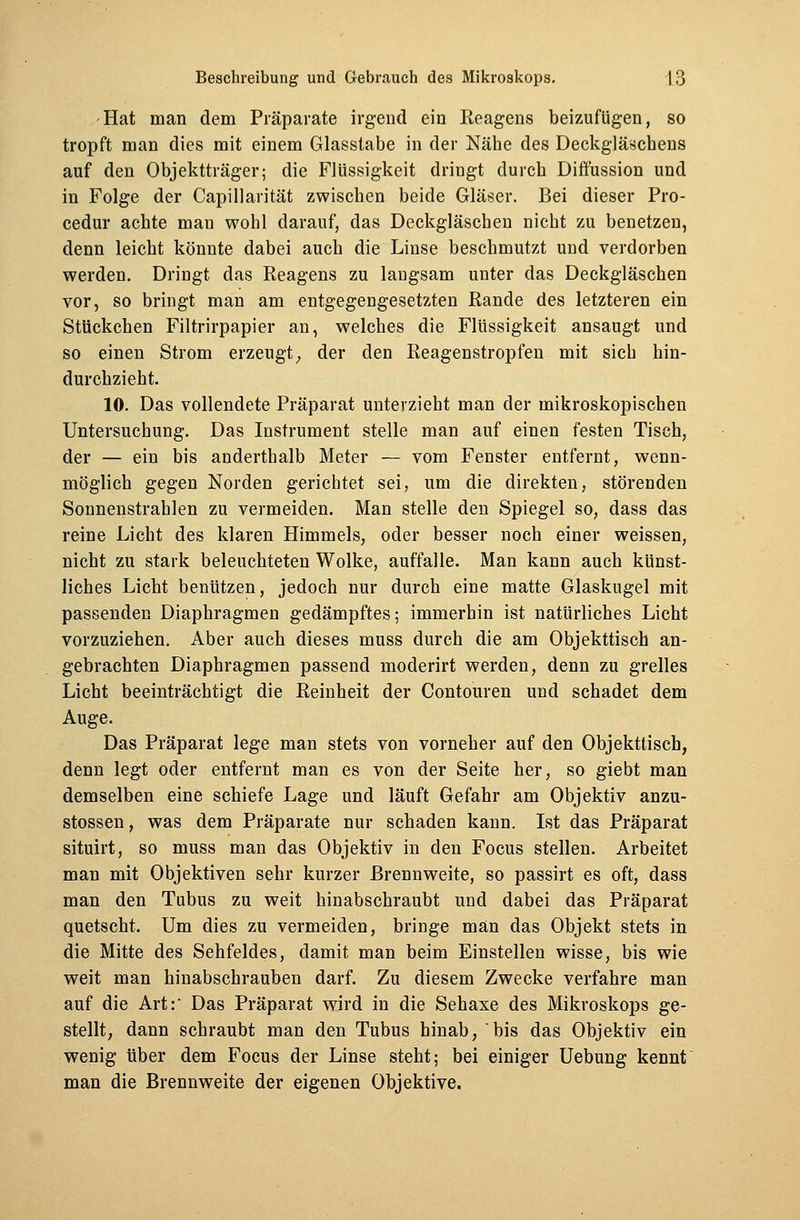Hat man dem Präparate irgend ein Reagens beizufügen, so tropft man dies mit einem Glasstabe in der Nähe des Deckgläschens auf den Objektträger; die Flüssigkeit dringt durch Diüussion und in Folge der Capillarität zwischen beide Gläser. Bei dieser Pro- cedur achte man wohl darauf, das Deckgläschen nicht zu benetzen, denn leicht könnte dabei auch die Linse beschmutzt und verdorben werden. Dringt das Reagens zu langsam unter das Deckgläschen vor, so bringt man am entgegengesetzten Rande des letzteren ein Stückchen Filtrirpapier an, welches die Flüssigkeit ansaugt und so einen Strom erzeugt, der den Reagenstropfen mit sich hin- durchzieht. 10. Das vollendete Präparat unterzieht man der mikroskopischen Untersuchung. Das Instrument stelle man auf einen festen Tisch, der — ein bis anderthalb Meter — vom Fenster entfernt, wenn- möglich gegen Norden gerichtet sei, um die direkten, störenden Sonnenstrahlen zu vermeiden. Man stelle den Spiegel so, dass das reine Licht des klaren Himmels, oder besser noch einer weissen, nicht zu stark beleuchteten Wolke, auffalle. Man kann auch künst- liches Licht benützen, jedoch nur durch eine matte Glaskugel mit passenden Diaphragmen gedämpftes; immerbin ist natürliches Licht vorzuziehen. Aber auch dieses muss durch die am Objekttisch an- gebrachten Diaphragmen passend moderirt werden, denn zu grelles Licht beeinträchtigt die Reinheit der Contouren und schadet dem Auge. Das Präparat lege man stets von vorneher auf den Objekttisch, denn legt oder entfernt man es von der Seite her, so giebt man demselben eine schiefe Lage und läuft Gefahr am Objektiv anzu- stossen, was dem Präparate nur schaden kann. Ist das Präparat situirt, so muss man das Objektiv in den Focus stellen. Arbeitet man mit Objektiven sehr kurzer Brennweite, so passirt es oft, dass man den Tubus zu weit hinabschraubt und dabei das Präparat quetscht. Um dies zu vermeiden, bringe man das Objekt stets in die Mitte des Sehfeldes, damit man beim Einstellen wisse, bis wie weit man hinabschrauben darf. Zu diesem Zwecke verfahre man auf die Art:' Das Präparat wird in die Sehaxe des Mikroskops ge- stellt, dann schraubt man den Tubus hinab, bis das Objektiv ein wenig über dem Focus der Linse steht; bei einiger Uebung kennt man die Brennweite der eigenen Objektive.