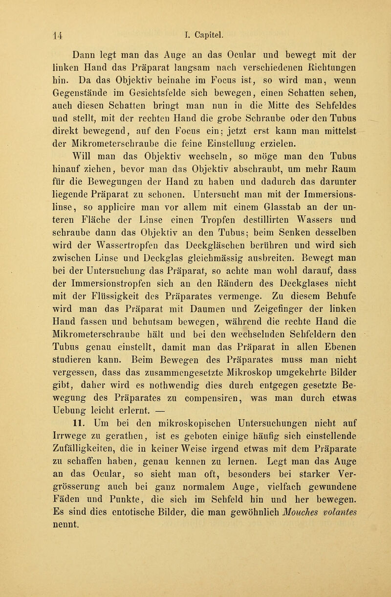 Dann legt man das Auge an das Ocular und bewegt mit der linken Hand das Präparat langsam nach verschiedenen Richtungen hin. Da das Objektiv beinahe im Focus ist, so wird man, wenn Gegenstände im Gesichtsfelde sich bewegen, einen Schatten sehen, auch diesen Schatten bringt man nun in die Mitte des Sehfeldes und stellt, mit der rechten Hand die grobe Schraube oder den Tubus direkt bewegend, auf den Focus ein; jetzt erst kann man mittelst der Mikrometerschraube die feine Einstellung erzielen. Will man das Objektiv wechseln, so möge man den Tubus hinauf ziehen, bevor man das Objektiv abschraubt, um mehr Raum für die Bewegungen der Hand zu haben und dadurch das darunter liegende Präparat zu schonen. Untersucht man mit der Immersions- linse, so applicire man vor allem mit einem Glasstab an der un- teren Fläche der Linse einen Tropfen destillirten Wassers und schraube dann das Objektiv an den Tubus; beim Senken desselben wird der Wassertropfen das Deckgläschen berühren und wird sich zwischen Linse und Deckglas gleichmässig ausbreiten. Bewegt man bei der Untersuchung das Präparat, so achte man wohl darauf, dass der Immersionstropfen sich an den Rändern des Deckglases nicht mit der Flüssigkeit des Präparates vermenge. Zu diesem Behufe wird man das Präparat mit Daumen und Zeigefinger der linken Hand fassen und behutsam bewegen, während die rechte Hand die Mikrometerschraube hält und bei den wechselnden Sehfeldern den Tubus genau einstellt, damit man das Präparat in allen Ebenen studieren kann. Beim Bewegen des Präparates muss man nicht vergessen, dass das zusammengesetzte Mikroskop umgekehrte Bilder gibt, daher wird es nothwendig dies durch entgegen gesetzte Be- wegung des Präparates zu compensiren, was man durch etwas Uebung leicht erlernt. — 11. Um bei den mikroskopischen Untersuchungen nicht auf Irrwege zu gerathen, ist es geboten einige häufig sich einstellende Zufälligkeiten, die in keiner Weise irgend etwas mit dem Präparate zu schaffen haben, genau kennen zu lernen. Legt man das Auge an das Ocular, so sieht man oft, besonders bei starker Ver- grösserung auch bei ganz normalem Auge, vielfach gewundene Fäden und Punkte, die sich im Sehfeld hin und her bewegen. Es sind dies entotische Bilder, die man gewöhnlich Mouches volantes nennt.