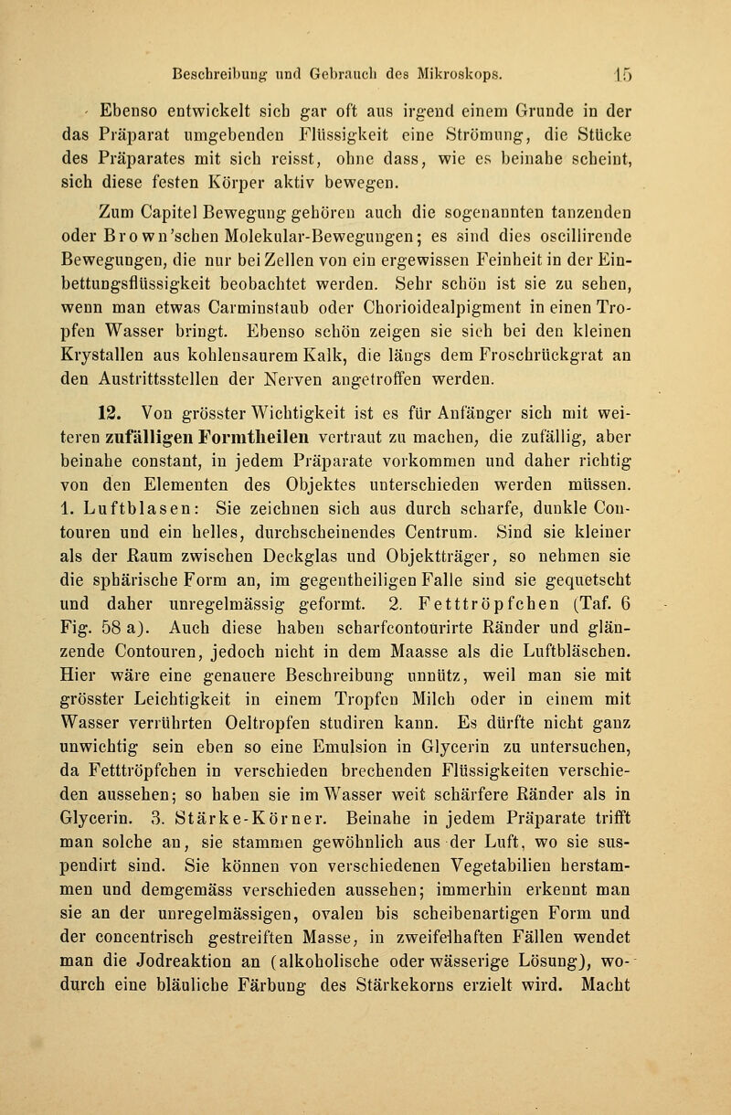 - Ebenso entwickelt sieb gar oft aus irgend einem Grunde in der das Präparat umgebenden Flüssigkeit eine Strömung, die Stücke des Präparates mit sich reiset, ohne dass, wie es beinahe scheint, sich diese festen Körper aktiv bewegen. Zum Capitel Bewegung gehören auch die sogenannten tanzenden oder Bro wn'schen Molekular-Bewegungen; es sind dies oscillirende Bewegungen, die nur bei Zellen von ein ergewissen Feinheit in der Ein- bettungsflüssigkeit beobachtet werden. Sehr schön ist sie zu sehen, wenn man etwas Carminstaub oder Chorioidealpigment in einen Tro- pfen Wasser bringt. Ebenso schön zeigen sie sieh bei den kleinen Krystallen aus kohlensaurem Kalk, die längs dem Froschrückgrat an den Austrittsstellen der Nerven angetroffen werden. 12. Von grösster Wichtigkeit ist es für Anfänger sich mit wei- teren zufälligen Formtheilen vertraut zu machen, die zufällig, aber beinahe constant, in jedem Präparate vorkommen und daher richtig von den Elementen des Objektes unterschieden werden müssen. 1. Luftblasen: Sie zeichnen sich aus durch scharfe, dunkle Con- touren und ein helles, durchscheinendes Centrum. Sind sie kleiner als der Kaum zwischen Deckglas und Objektträger, so nehmen sie die sphärische Form an, im gegentheiligen Falle sind sie gequetscht und daher unregelmässig geformt. 2. Fetttröpfchen (Taf. 6 Fig. 58 a). Auch diese haben scharfcontoürirte Ränder und glän- zende Contouren, jedoch nicht in dem Maasse als die Luftbläschen. Hier wäre eine genauere Beschreibung unnütz, weil man sie mit grösster Leichtigkeit in einem Tropfen Milch oder in einem mit Wasser verrührten Oeltropfen studiren kann. Es dürfte nicht ganz unwichtig sein eben so eine Emulsion in Glycerin zu untersuchen, da Fetttröpfchen in verschieden brechenden Flüssigkeiten verschie- den aussehen; so haben sie im Wasser weit schärfere Ränder als in Glycerin. 3. Stärke-Körner. Beinahe in jedem Präparate trifft man solche an, sie stammen gewöhnlich aus der Luft, wo sie sus- pendirt sind. Sie können von verschiedenen Vegetabilien herstam- men und demgemäss verschieden aussehen; immerhin erkennt man sie an der unregelmässigen, ovalen bis scheibenartigen Form und der concentrisch gestreiften Masse, in zweifelhaften Fällen wendet man die Jodreaktion an (alkoholische oder wässerige Lösung), wo-- durch eine bläuliche Färbung des Stärkekorns erzielt wird. Macht