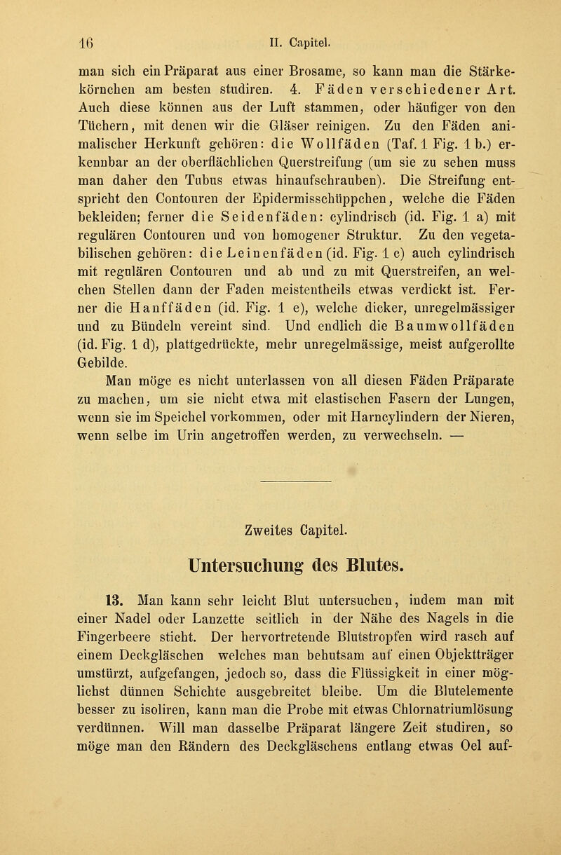 man sich ein Präparat aus einer Brosame, so kann man die Stärke- körnchen am besten studiren. 4. Fäden verschiedener Art. Auch diese können aus der Luft stammen, oder häufiger von den Tüchern, mit denen wir die Gläser reinigen. Zu den Fäden ani- malischer Herkunft gehören: die Wollfäden (Taf. 1 Fig. Ib.) er- kennbar an der oberflächlichen Querstreifung (um sie zu sehen muss man daher den Tubus etwas hinaufschrauben). Die Streifung ent- spricht den Contouren der Epidermisschüppchen, welche die Fäden bekleiden; ferner die Seidenfäden: cylindrisch (id. Fig. 1 a) mit regulären Contouren und von homogener Struktur. Zu den vegeta- bilischen gehören: di e Leinen fäden (id. Fig. 1 c) auch cylindrisch mit regulären Contouren und ab und zu mit Querstreifen, an wel- chen Stellen dann der Faden meistentheils etwas verdickt ist. Fer- ner die Hanf fäden (id. Fig. 1 e), welche dicker, unregelmässiger und zu Bündeln vereint sind. Und endlich die Baumwollfäden (id. Fig. 1 d), plattgedrückte, mehr unregelmässige, meist aufgerollte Gebilde. Man möge es nicht unterlassen von all diesen Fäden Präparate zu machen, um sie nicht etwa mit elastischen Fasern der Lungen, wenn sie im Speichel vorkommen, oder mit Harncyrindern der Nieren, wenn selbe im Urin angetroffen werden, zu verwechseln. — Zweites Gapitel. Untersuchung des Blutes. 13. Man kann sehr leicht Blut untersuchen, indem man mit einer Nadel oder Lanzette seitlich in der Nähe des Nagels in die Fingerbeere sticht. Der hervortretende Blutstropfen wird rasch auf einem Deckgläschen welches man behutsam auf einen Objektträger umstürzt, aufgefangen, jedoch so, dass die Flüssigkeit in einer mög- lichst dünnen Schichte ausgebreitet bleibe. Um die Blutelemente besser zu isoliren, kann man die Probe mit etwas Chlornatriumlösung verdünnen. Will man dasselbe Präparat längere Zeit studiren, so möge man den Rändern des Deckgläschens entlang etwas Oel auf-
