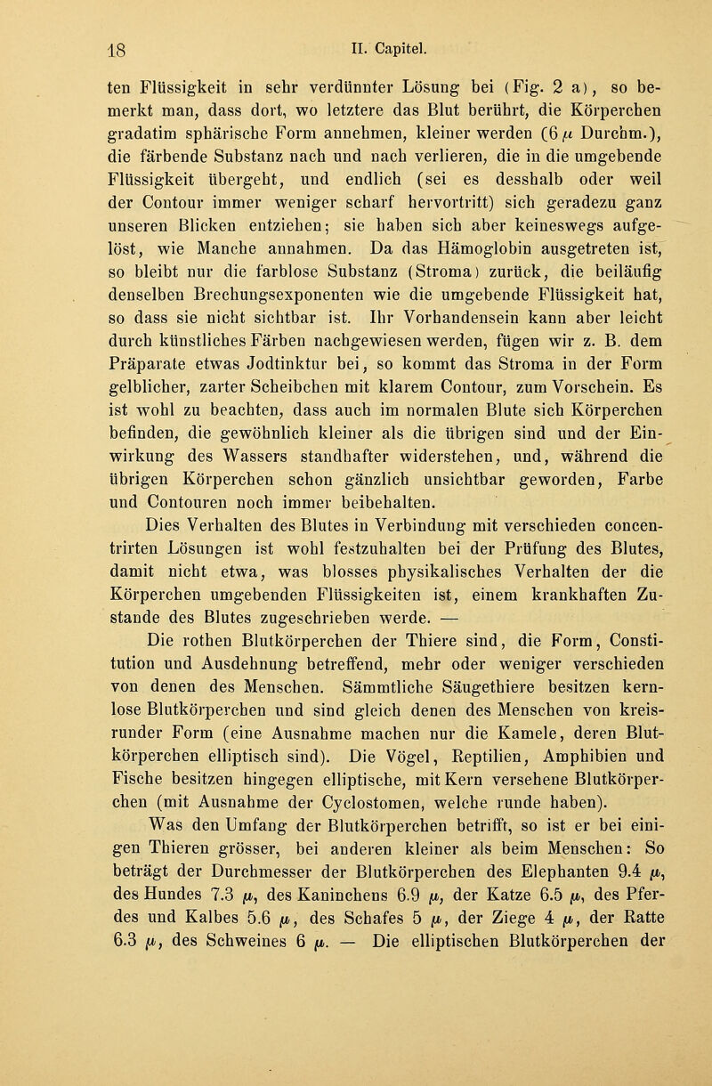 ten Flüssigkeit in sehr verdünnter Lösung bei (Fig. 2 a), so be- merkt man, dass dort, wo letztere das Blut berührt, die Körperchen gradatim sphärische Form annehmen, kleiner werden (6|« Durchm.), die färbende Substanz nach und nach verlieren, die in die umgebende Flüssigkeit übergeht, und endlich (sei es desshalb oder weil der Contour immer weniger scharf hervortritt) sich geradezu ganz unseren Blicken entziehen; sie haben sich aber keineswegs aufge- löst, wie Manche annahmen. Da das Hämoglobin ausgetreten ist, so bleibt nur die farblose Substanz (Stroma) zurück, die beiläufig denselben Brechungsexponenten wie die umgebende Flüssigkeit hat, so dass sie nicht sichtbar ist. Ihr Vorhandensein kann aber leicht durch künstliches Färben nachgewiesen werden, fügen wir z. B. dem Präparate etwas Jodtinktur bei, so kommt das Stroma in der Form gelblicher, zarter Scheibchen mit klarem Contour, zum Vorschein. Es ist wohl zu beachten, dass auch im normalen Blute sich Körperchen befinden, die gewöhnlich kleiner als die übrigen sind und der Ein- wirkung des Wassers standhafter widerstehen, und, während die übrigen Körperchen schon gänzlich unsichtbar geworden, Farbe und Contouren noch immer beibehalten. Dies Verhalten des Blutes in Verbindung mit verschieden concen- trirten Lösungen ist wohl festzuhalten bei der Prüfung des Blutes, damit nicht etwa, was blosses physikalisches Verhalten der die Körperchen umgebenden Flüssigkeiten ist, einem krankhaften Zu- stande des Blutes zugeschrieben werde. — Die rothen Blutkörperchen der Thiere sind, die Form, Consti- tution und Ausdehnung betreffend, mehr oder weniger verschieden von denen des Menschen. Sämmtliche Säugethiere besitzen kern- lose Blutkörperchen und sind gleich denen des Menschen von kreis- runder Form (eine Ausnahme machen nur die Kamele, deren Blut- körperchen elliptisch sind). Die Vögel, Reptilien, Amphibien und Fische besitzen hingegen elliptische, mit Kern versehene Blutkörper- chen (mit Ausnahme der Cyclostomen, welche runde haben). Was den Umfang der Blutkörperchen betrifft, so ist er bei eini- gen Thieren grösser, bei anderen kleiner als beim Menschen; So beträgt der Durchmesser der Blutkörperchen des Elephanten 9.4 /*, des Hundes 7.3 /u>, des Kaninchens 6.9 ft, der Katze 6.5 p, des Pfer- des und Kalbes 5.6 fi, des Schafes 5 fjo, der Ziege 4 /*, der Ratte 6.3 p, des Schweines 6 p. — Die elliptischen Blutkörperchen der
