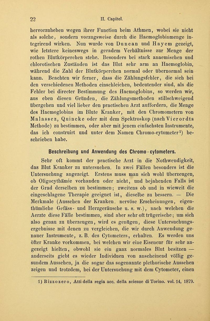 hervorzuheben wegen ihrer Function beim Athmen, wobei sie nicht als solche, sondern vorzugsweise durch die Haemoglobinmenge in- tegrirend wirken. Nun wurde von Duncan und Hayem gezeigt, wie letztere keineswegs in geradem Verhältnisse zur Menge der rothen Blutkörperchen stehe. Besonders bei stark anaemischen und chlorotischen Zuständen ist das Blut sehr arm an Haemoglobin, während die Zahl der Blutkörperchen normal oder übernormal sein kann. Beachten wir ferner, dass die Zählungsfehler, die sich bei den verschiedenen Methoden einschleichen, bedeutender sind, als die Fehler bei directer Bestimmung des Haemoglobins, so werden wir, aus eben diesen Gründen, die Zählungsmethoden stillschweigend übergehen und viel lieber den practischen Arzt auffordern, die Menge des Haemoglobins im Blute Kranker, mit den Chromometern von Malassez, Quincke oder mit dem Spektroskop (nach Vierordts Methode) zu bestimmen, oder aber mit jenem einfachsten Instrumente, das ich construirt und unter dem Namen Chromo-cytometer1) be- schrieben habe. Beschreibung und Anwendung des Chromo - cytometers. Sehr oft kommt der practische Arzt in die Notwendigkeit, das Blut Kranker zu untersuchen. In zwei Fällen besonders ist die Untersuchung angezeigt. Erstens muss man sich wohl überzeugen, ob Oligocythämie vorhanden oder nicht, und bejahenden Falls ist der Grad derselben zu bestimmen; zweitens ob und in wieweit die eingeschlagene Therapie geeignet ist, dieselbe zu bessern. — Die Merkmale (Aussehen der Kranken, nervöse Erscheinungen, eigen- thümliche Gefäss- und Herzgeräusche u. s. w.), nach welchen die Aerzte diese Fälle bestimmen, sind aber sehr oft trügerische; um sich also genau zu überzeugen, wird es genügen, diese Untersuchungs- ergebnisse mit denen zu vergleichen, die wir durch Anwendung ge- nauer Instrumente, z.B. des Cytometers, erhalten. Es werden uns öfter Kranke vorkommen, bei welchen wir eine Eisencur für sehr an- gezeigt hielten, obwohl sie ein ganz normales Blut besitzen — anderseits giebt es wieder Individuen von anscheinend völlig ge- sundem Aussehen, ja die sogar das sogenannte plethorische Aussehen zeigen und trotzdem, bei der Untersuchung mit dem Cytometer, einen 1) Bizzozero, Attidella regia acc. della scienze diTorino. vol. 14, 1879.