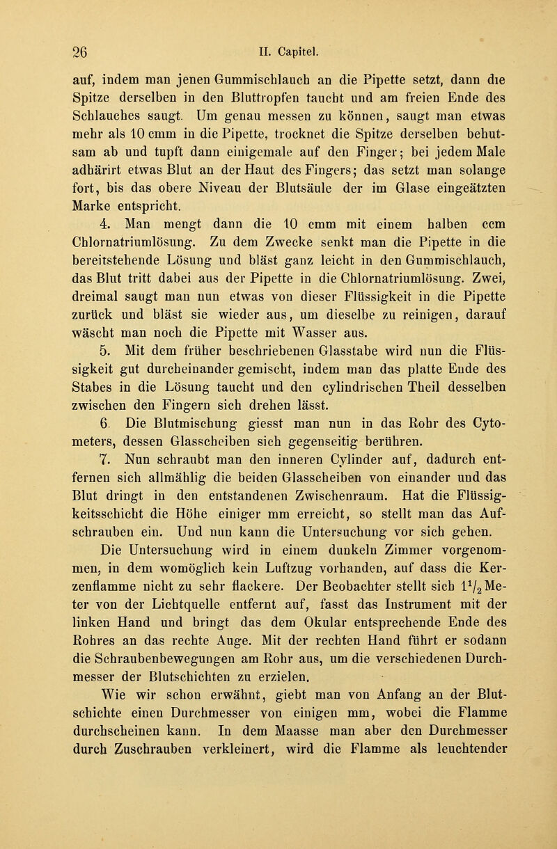 auf, indem man jenen Gummischlauch an die Pipette setzt, dann die Spitze derselben in den Bluttropfen taucht und am freien Ende des Schlauches saugt. Um genau messen zu können, saugt man etwas mehr als 10 cmm in die Pipette, trocknet die Spitze derselben behut- sam ab und tupft dann einigemale auf den Finger; bei jedem Male adhärirt etwas Blut an der Haut des Fingers; das setzt man solange fort, bis das obere Niveau der Blutsäule der im Glase eingeätzten Marke entspricht. 4. Man mengt dann die 10 cmm mit einem halben ccm Chlornatriumlösung. Zu dem Zwecke senkt man die Pipette in die bereitstehende Lösung und bläst ganz leicht in den Gummischlauch, das Blut tritt dabei aus der Pipette in die Chlornatriumlösung. Zwei, dreimal saugt man nun etwas von dieser Flüssigkeit in die Pipette zurück und bläst sie wieder aus, um dieselbe zu reinigen, darauf wäscht man noch die Pipette mit Wasser aus. 5. Mit dem früher beschriebenen Glasstabe wird nun die Flüs- sigkeit gut durcheinander gemischt, indem man das platte Ende des Stabes in die Lösung taucht und den cylindrischen Theil desselben zwischen den Fingern sich drehen lässt. 6. Die Blutmischung giesst man nun in das Rohr des Cyto- meters, dessen Glasscheiben sich gegenseitig berühren. 7. Nun schraubt man den inneren Cylinder auf, dadurch ent- fernen sich allmählig die beiden Glasscheiben von einander und das Blut dringt in den entstandenen Zwischenraum. Hat die Flüssig- keitsschicht die Höhe einiger mm erreicht, so stellt man das Auf- schrauben ein. Und nun kann die Untersuchung vor sich gehen. Die Untersuchung wird in einem dunkeln Zimmer vorgenom- men, in dem womöglich kein Luftzug vorhanden, auf dass die Ker- zenflamme nicht zu sehr flackere. Der Beobachter stellt sich l1^ Me- ter von der Lichtquelle entfernt auf, fasst das Instrument mit der linken Hand und bringt das dem Okular entsprechende Ende des Rohres an das rechte Auge. Mit der rechten Hand führt er sodann die Schraubenbewegungen am Rohr aus, um die verschiedenen Durch- messer der Blutschichten zu erzielen. Wie wir schon erwähnt, giebt man von Anfang an der Blut- schichte einen Durchmesser von einigen mm, wobei die Flamme durchscheinen kann. In dem Maasse man aber den Durchmesser durch Zuschrauben verkleinert, wird die Flamme als leuchtender