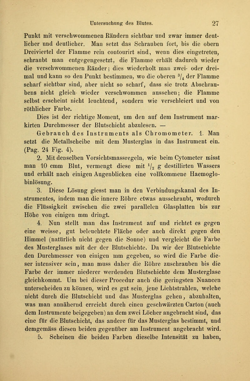 Punkt mit verschwommenen Bändern sichtbar und zwar immer deut- licher und deutlicher. Man setzt das Schrauben fort, bis die obern Dreiviertel der Flamme rein coutourirt sind, wenn dies eingetreten, schraubt man entgegengesetzt, die Flamme erhält dadurch wieder die verschwommenen Ränder; dies wiederholt man zwei- oder drei- mal und kann so den Punkt bestimmen, wo die oberen 3/4 der Flamme scharf sichtbar sind, aber nicht so scharf, dass sie trotz Abschrau- bens nicht gleich- wieder verschwommen aussehen; die Flamme selbst erscheint nicht leuchtend, sondern wie verschleiert und von röthlicher Farbe. Dies ist der richtige Moment, um den auf dem Instrument mar- kirten Durchmesser der Blutschicht abzulesen. — Gebrauch des Instruments als Chromometer. 1. Man setzt die Metallscheibe mit dem Musterglas in das Instrument ein. (Pag. 24 Fig. 4). 2. Mit denselben Vorsichtsmassregeln, wie beim Cytometer misst man 10 cmm Blut, vermengt diese mit 1/2 g destillirten Wassers und erhält nach einigen Augenblicken eine vollkommene Haemoglo- binlösung. 3. Diese Lösung giesst man in den Verbindungskanal des In- strumentes, indem man die innere Röhre etwas ausschraubt, wodurch die Flüssigkeit zwischen die zwei parallelen Glasplatten bis zur Höhe von einigen mm dringt. 4. Nun stellt man das Instrument auf und richtet es gegen eine weisse, gut beleuchtete Fläche oder auch direkt gegen den Himmel (natürlich nicht gegen die Sonne) und vergleicht die Farbe des Musterglases mit der der Blutschichte. Da wir der Blutschichte den Durchmesser von einigen mm gegeben, so wird die Farbe die- ser intensiver sein, man muss daher die Röhre zuschrauben bis die Farbe der immer niederer werdenden Blutschichte dem Musterglase gleichkommt. Um bei dieser Procedur auch die geringsten Nuancen unterscheiden zu können, wird es gut sein, jene Lichtstrahlen, welche nicht durch die Blutschicht und das Musterglas gehen, abzuhalten, was man annähernd erreicht durch einen geschwärzten Carton (auch dem Instrumente beigegeben) an dem zwei Löcher angebracht sind, das eine für die Blutschicht, das andere für das Musterglas bestimmt, und demgemäss diesen beiden gegenüber am Instrument angebracht wird, 5. Scheinen die beiden Farben dieselbe Intensität zu haben,