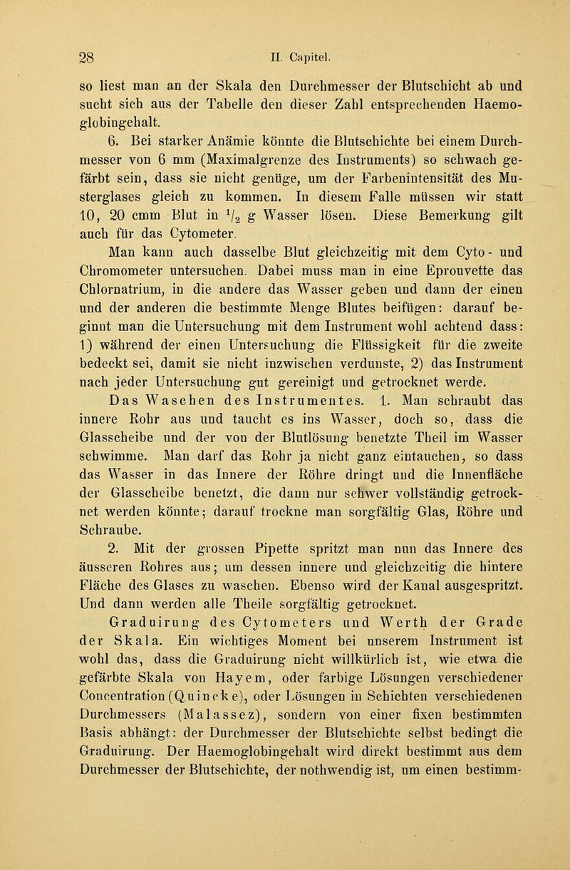 so liest man an der Skala den Durchmesser der Blutschicht ab und sucht sich aus der Tabelle den dieser Zahl entsprechenden Haemo- globingehalt. 6. Bei starker Anämie könnte die Blutschichte bei einem Durch- messer von 6 mm (Maximalgrenze des Instruments) so schwach ge- färbt sein, dass sie nicht genüge, um der Farbenintensität des Mu- sterglases gleich zu kommen. In diesem Falle müssen wir statt 10, 20 cmm Blut in 1/2 g Wasser lösen. Diese Bemerkung gilt auch für das Cytometer. Man kann auch dasselbe Blut gleichzeitig mit dem Cyto- und Chromometer untersuchen. Dabei muss man in eine Eprouvette das Chlornatrium, in die andere das Wasser geben und dann der einen und der anderen die bestimmte Menge Blutes beifügen: darauf be- ginnt man die Untersuchung mit dem Instrument wohl achtend dass: 1) während der einen Untersuchung die Flüssigkeit für die zweite bedeckt sei, damit sie nicht inzwischen verdunste, 2) das Instrument nach jeder Untersuchung gut gereinigt und getrocknet werde. Das Waschen des Instrumentes. 1. Man schraubt das innere Rohr aus und taucht es ins Wasser, doch so, dass die Glasscheibe und der von der Blutlösung benetzte Theil im Wasser schwimme. Man darf das Rohr ja nicht ganz eintauchen, so dass das Wasser in das Innere der Röhre dringt und die Innenfläche der Glasscheibe benetzt, die dann nur schwer vollständig getrock- net werden könnte; darauf trockne man sorgfältig Glas, Röhre und Schraube. 2. Mit der grossen Pipette spritzt man nun das Innere des äusseren Rohres aus; um dessen innere und gleichzeitig die hintere Fläche des Glases zu waschen. Ebenso wird der Kanal ausgespritzt. Und dann werden alle Theile sorgfältig getrocknet. Graduirung des Cytometers und Werth der Grade der Skala. Ein wichtiges Moment bei unserem Instrument ist wohl das, dass die Graduirung nicht willkürlich ist, wie etwa die gefärbte Skala von Hayem, oder farbige Lösungen verschiedener Coneentration (Quincke), oder Lösungen in Schichten verschiedenen Durchmessers (Malassez), sondern von einer fixen bestimmten Basis abhängt: der Durchmesser der Blutschichte selbst bedingt die Graduirung. Der Haemoglobingehalt wird direkt bestimmt aus dem Durchmesser der Blutschichte, der nothwendig ist, um einen bestimm-