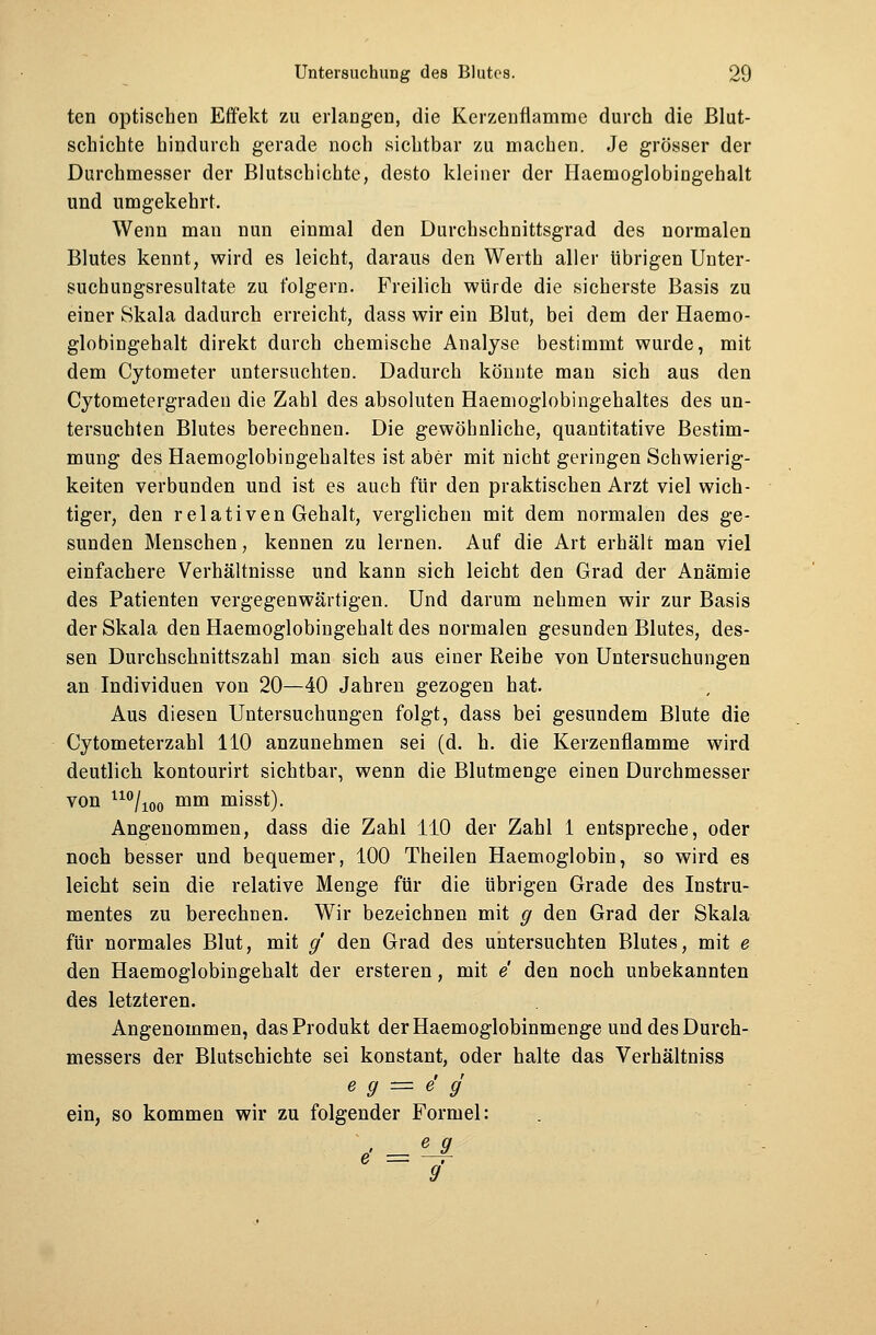 ten optischen Effekt zu erlangen, die Kerzenflamme durch die Blut- schichte hindurch gerade noch sichtbar zu machen. Je grösser der Durchmesser der Blutschichte, desto kleiner der Haemoglobingehalt und umgekehrt. Wenn man nun einmal den Durchschnittsgrad des normalen Blutes kennt, wird es leicht, daraus den Werth aller übrigen Unter- suchungsresultate zu folgern. Freilich würde die sicherste Basis zu einer Skala dadurch erreicht, dass wir ein Blut, bei dem der Haemo- globingehalt direkt durch chemische Analyse bestimmt wurde, mit dem Cytometer untersuchten. Dadurch könnte man sich aus den Cytometergraden die Zahl des absoluten Haemoglobingehaltes des un- tersuchten Blutes berechnen. Die gewöhnliche, quantitative Bestim- mung des Haemoglobingehaltes ist aber mit nicht geringen Schwierig- keiten verbunden und ist es auch für den praktischen Arzt viel wich- tiger, den relativen Gehalt, verglichen mit dem normalen des ge- sunden Menschen, kennen zu lernen. Auf die Art erhält man viel einfachere Verhältnisse und kann sich leicht den Grad der Anämie des Patienten vergegenwärtigen. Und darum nehmen wir zur Basis der Skala den Haemoglobingehalt des normalen gesunden Blutes, des- sen Durchschnittszahl man sich aus einer Reihe von Untersuchungen an Individuen von 20—40 Jahren gezogen hat. Aus diesen Untersuchungen folgt, dass bei gesundem Blute die Cytometerzahl 110 anzunehmen sei (d. h. die Kerzenflamme wird deutlich kontourirt sichtbar, wenn die Blutmenge einen Durchmesser von uo/ioo mm misst). Angenommen, dass die Zahl 110 der Zahl 1 entspreche, oder noch besser und bequemer, 100 Theilen Haemoglobin, so wird es leicht sein die relative Menge für die übrigen Grade des Instru- mentes zu berechnen. Wir bezeichnen mit g den Grad der Skala für normales Blut, mit g den Grad des untersuchten Blutes, mit e den Haemoglobingehalt der ersteren, mit e den noch unbekannten des letzteren. Angenommen, das Produkt der Haemoglobinmenge und des Durch- messers der Blutschichte sei konstant, oder halte das Verhältniss e g = e g ein, so kommen wir zu folgender Formel: < = '-*■ 9