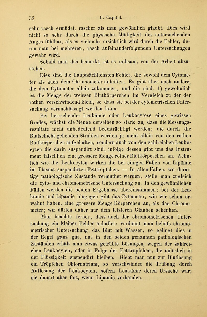 sehr rasch ermüdet, rascher als man gewöhnlich glaubt. Dies wird nicht so sehr durch die physische Müdigkeit des untersuchenden Auges fühlbar, als es vielmehr ersichtlich wird durch die Fehler, de- ren man bei mehreren, rasch aufeinanderfolgenden Untersuchungen gewahr wird. Sobald man das bemerkt, ist es rathsam, von der Arbeit abzu- stehen. Dies sind die hauptsächlichsten Fehler, die sowohl dem Cytome- ter als auch dem Chromometer anhaften. Es gibt aber noch andere, die dem Cytometer allein zukommen, und die sind: 1) gewöhnlich ist die Menge der weissen Blutkörperchen im Vergleich zu der der rothen verschwindend klein, so dass sie bei der cytometrischen Unter- suchuüg vernachlässigt werden kann. Bei herrschender Leukämie oder Leukocytose eines gewissen Grades, wächst die Menge derselben so stark an, dass die Messungs- resultate nicht unbedeutend beeinträchtigt werden; die durch die Blutschicht gehenden Strahlen werden ja nicht allein von den rothen Blutkörperchen aufgehalten, sondern auch von den zahlreichen Leuko- cyten die darin suspendirt sind; infolge dessen gibt uns das Instru- ment fälschlich eine grössere Menge rother Blutkörperchen an. Aehn- lich wie die Leukocyten wirken die bei einigen Fällen von Lipämie im Plasma suspendirten Fetttröpfchen. — In allen Fällen, wo derar- tige pathologische Zustände vermuthet werden, stelle man zugleich die cyto- und chromometrische Untersuchung an. In den gewöhnlichen Fällen werden die beiden Ergebnisse übereinstimmen; bei der Leu- kämie und Lipämie hingegen gibt das Cytometer, wie wir schon er- wähnt haben, eine grössere Menge Körperchen an, als das Chromo- meter; wir dürfen daher nur dem letzteren Glauben schenken. Man beachte ferner, dass auch der chromometrischen Unter- suchung ein kleiner Fehler anhaftet: verdünnt man behufs chromo- metrischer Untersuchung das Blut mit Wasser, so gelingt dies in der Regel ganz gut, nur in den beiden genannten pathologischen Zuständen erhält man etwas getrübte Lösungen, wegen der zahlrei- chen Leukocyten, oder in Folge der Fetttröpfchen, die unlöslich in der Flüssigkeit suspendirt bleiben. Giebt man nun zur Blutlösung ein Tröpfchen Chlornatrium, so verschwindet die Trübung durch Auflösung der Leukocyten, sofern Leukämie deren Ursache war; sie dauert aber fort, wenn Lipämie vorhanden.
