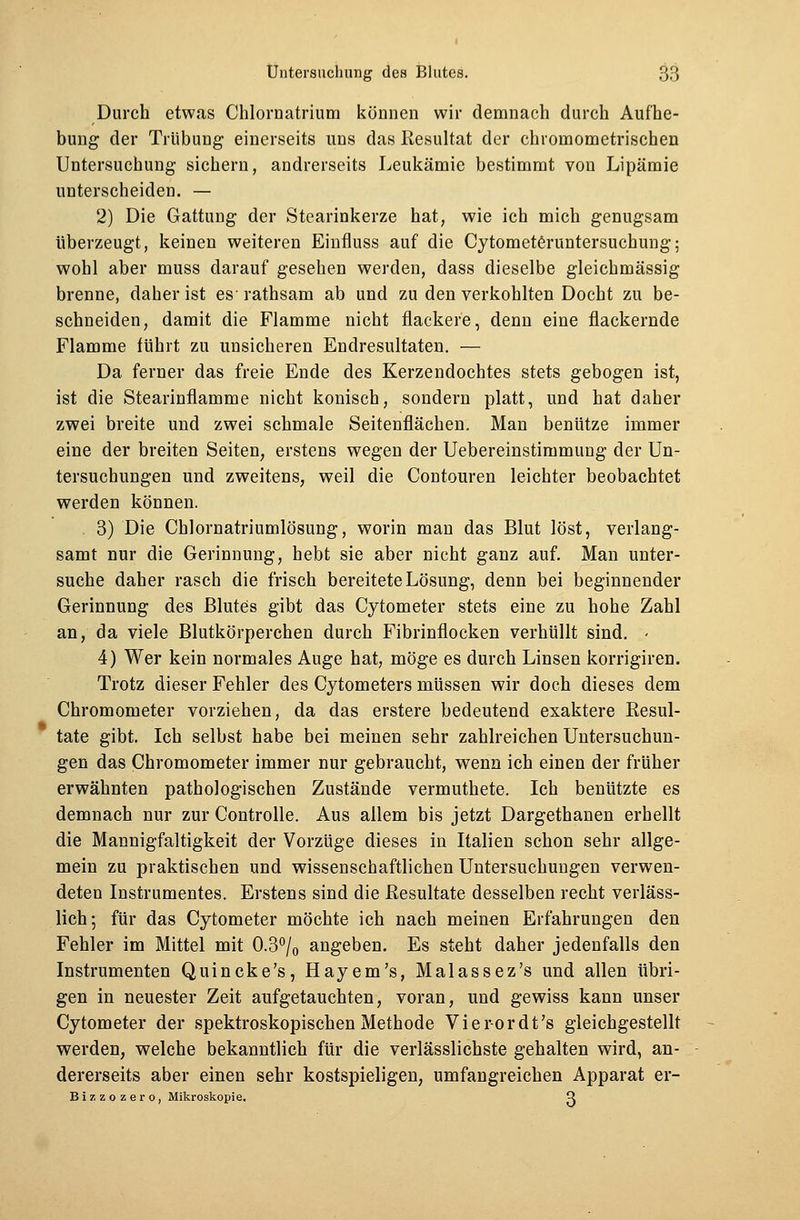 Durch etwas Chlornatrium können wir demnach durch Aufhe- bung der Trübung einerseits uns das Resultat der chromometrischen Untersuchung sichern, andrerseits Leukämie bestimmt von Lipämie unterscheiden. — 2) Die Gattung der Stearinkerze hat, wie ich mich genugsam überzeugt, keinen weiteren Einfluss auf die Cytometeruntersucbung; wohl aber muss darauf gesehen werden, dass dieselbe gleichmässig brenne, daher ist es' rathsam ab und zu den verkohlten Docht zu be- schneiden, damit die Flamme nicht flackere, denn eine flackernde Flamme führt zu unsicheren Endresultaten. — Da ferner das freie Ende des Kerzendochtes stets gebogen ist, ist die Stearinflamme nicht konisch, sondern platt, und hat daher zwei breite und zwei schmale Seitenflächen. Man benütze immer eine der breiten Seiten, erstens wegen der Uebereinstimmung der Un- tersuchungen und zweitens, weil die Contouren leichter beobachtet werden können. 3) Die Chlornatriumlösung, worin man das Blut löst, verlang- samt nur die Gerinnung, hebt sie aber nicht ganz auf. Man unter- suche daher rasch die frisch bereitete Lösung, denn bei beginnender Gerinnung des Blutes gibt das Cytometer stets eine zu hohe Zahl an, da viele Blutkörperchen durch Fibrinflocken verhüllt sind. - 4) Wer kein normales Auge hat, möge es durch Linsen korrigiren. Trotz dieser Fehler des Cytometers müssen wir doch dieses dem Chromometer vorziehen, da das erstere bedeutend exaktere Resul- tate gibt. Ich selbst habe bei meinen sehr zahlreichen Untersuchun- gen das Chromometer immer nur gebraucht, wenn ich einen der früher erwähnten pathologischen Zustände vermuthete. Ich benützte es demnach nur zur Controlle. Aus allem bis jetzt Dargethanen erhellt die Mannigfaltigkeit der Vorzüge dieses in Italien schon sehr allge- mein zu praktischen und wissenschaftlichen Untersuchungen verwen- deten Instrumentes. Erstens sind die Resultate desselben recht verläss- lich; für das Cytometer möchte ich nach meinen Erfahrungen den Fehler im Mittel mit 0.3°/0 angeben. Es steht daher jedenfalls den Instrumenten Quincke's, Hayem's, Malassez's und allen übri- gen in neuester Zeit aufgetauchten, voran, und gewiss kann unser Cytometer der spektroskopischen Methode Vier-ordt's gleichgestellt werden, welche bekanntlich für die verlässlichste gehalten wird, an- dererseits aber einen sehr kostspieligen, umfangreichen Apparat er- Bizzozero, Mikroskopie. Q