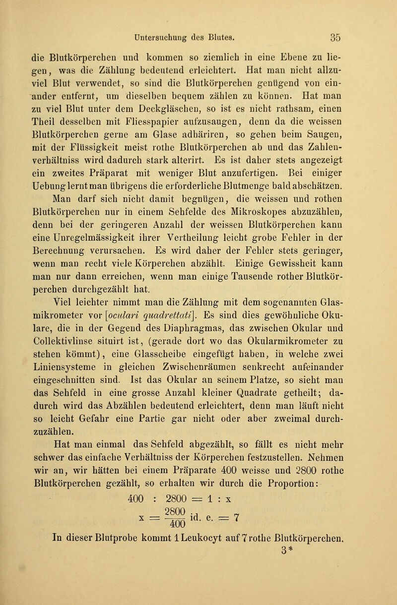 die Blutkörperchen und kommen so ziemlich in eine Ebene zu lie- gen, was die Zählung bedeutend erleichtert. Hat man nicht allzu- viel Blut verwendet, so sind die Blutkörperchen genügend von ein- ander entfernt, um dieselben bequem zählen zu können. Hat man zu viel Blut unter dem Deckgläschen, so ist es nicht rathsam, einen Theil desselben mit Fliesspapier aufzusaugen, denn da die weissen Blutkörperchen gerne am Glase adhäriren, so gehen beim Saugen, mit der Flüssigkeit meist rothe Blutkörperchen ab und das Zahlen- verhältniss wird dadurch stark alterirt. Es ist daher stets angezeigt ein zweites Präparat mit weniger Blut anzufertigen. Bei einiger Uebung lernt man übrigens die erforderliche Blutmenge bald abschätzen. Man darf sich nicht damit begnügen, die weissen und rothen Blutkörperchen nur in einem Sehfelde des Mikroskopes abzuzählen, denn bei der geringeren Anzahl der weissen Blutkörperchen kann eine Unregelmässigkeit ihrer Veitheilung leicht grobe Fehler in der Berechnung verursachen. Es wird daher der Fehler stets geringer, wenn man recht viele Körperchen abzählt. Einige Gewissheit kann man nur dann erreichen, wenn man einige Tausende rother Blutkör- perchen durchgezählt hat. Viel leichter nimmt man die Zählung mit dem sogenannten Glas- mikrometer vor [oculari quadrettati]. Es sind dies gewöhnliche Oku- lare, die in der Gegend des Diaphragmas, das zwischen Okular und Collektivlinse situirt ist, (gerade dort wo das Okularmikrometer zu stehen kömmt), eine Glasscheibe eingefügt haben, in welche zwei Liniensysteme in gleichen Zwischenräumen senkrecht aufeinander eingeschnitten sind. Ist das Okular an seinem Platze, so sieht man das Sehfeld in eine grosse Anzahl kleiner Quadrate getheilt; da- durch wird das Abzählen bedeutend erleichtert, denn man läuft nicht so leicht Gefahr eine Partie gar nicht oder aber zweimal durch- zuzählen. Hat man einmal das Sehfeld abgezählt, so fällt es nicht mehr schwer das einfache Verhältniss der Körperchen festzustellen. Nehmen wir an, wir hätten bei einem Präparate 400 weisse und 2800 rothe Blutkörperchen gezählt, so erhalten wir durch die Proportion: 400 : 2800 = 1 : x 2800 ., „ x = -sold-e- = 7 In dieser Blutprobe kommt 1 Leukocyt auf 7 rothe Blutkörperchen. 3*