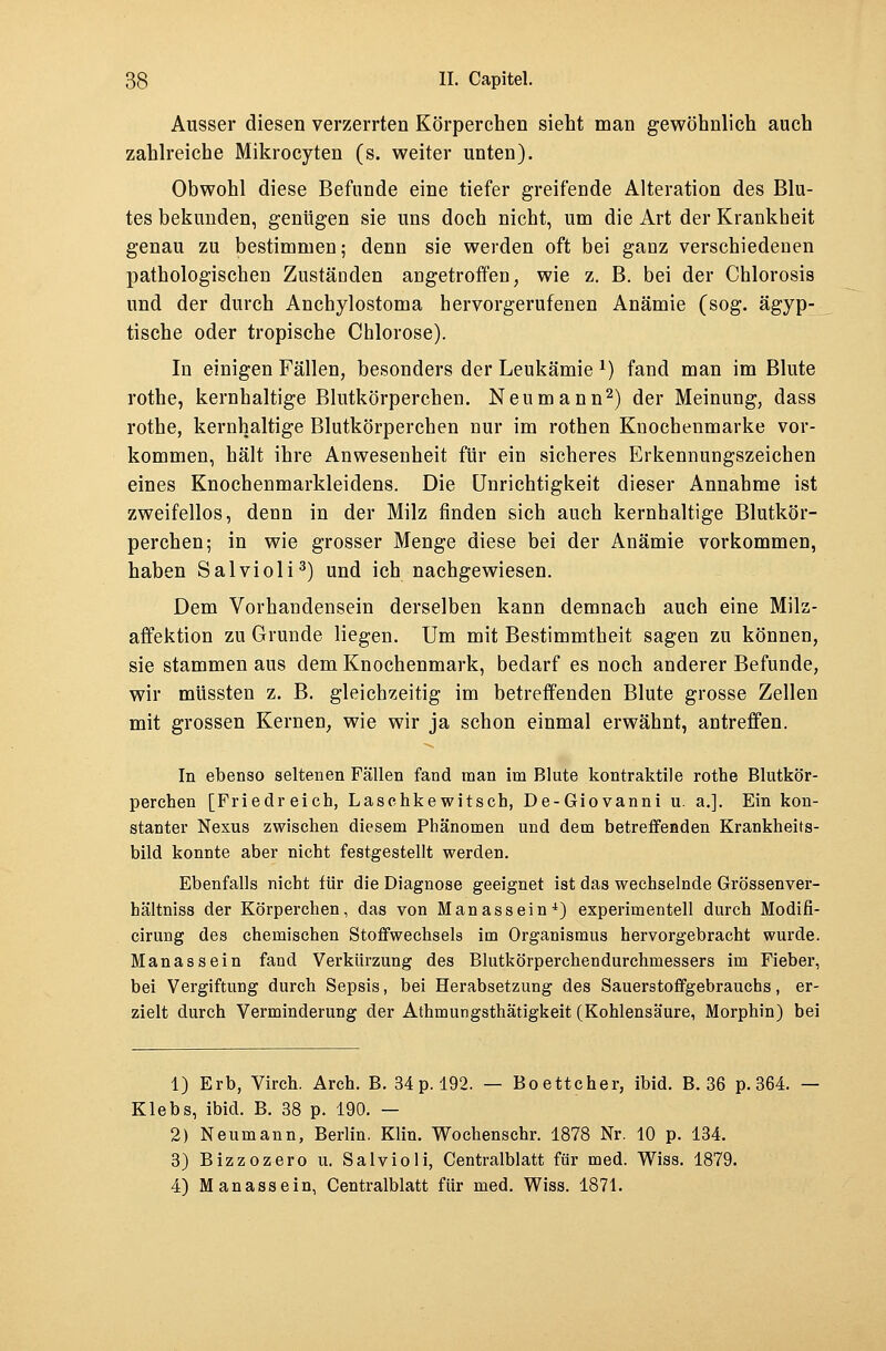 Ausser diesen verzerrten Körperchen sieht man gewöhnlich auch zahlreiche Mikrozyten (s. weiter unten). Obwohl diese Befunde eine tiefer greifende Alteration des Blu- tes bekunden, genügen sie uns doch nicht, um die Art der Krankheit genau zu bestimmen; denn sie werden oft bei ganz verschiedenen pathologischen Zuständen angetroffen, wie z. B. bei der Chlorosis und der durch Anchylostoma hervorgerufenen Anämie (sog. ägyp- tische oder tropische Chlorose). In einigen Fällen, besonders der Leukämie *) fand man im Blute rothe, kernhaltige Blutkörperchen. Neumann2) der Meinung, dass rothe, kernhaltige Blutkörperchen nur im rothen Knochenmarke vor- kommen, hält ihre Anwesenheit für ein sicheres Erkennungszeichen eines Knochenmarkleidens. Die Unrichtigkeit dieser Annahme ist zweifellos, denn in der Milz finden sich auch kernhaltige Blutkör- perchen; in wie grosser Menge diese bei der Anämie vorkommen, haben Salvioli3) und ich nachgewiesen. Dem Vorhandensein derselben kann demnach auch eine Milz- affektion zu Grunde liegen. Um mit Bestimmtheit sagen zu können, sie stammen aus dem Knochenmark, bedarf es noch anderer Befunde, wir müssten z. B. gleichzeitig im betreffenden Blute grosse Zellen mit grossen Kernen, wie wir ja schon einmal erwähnt, antreffen. In ebenso seltenen Fällen fand man im Blute kontraktile rothe Blutkör- perchen [Friedreich, Laschkewitsch, De-Giovanni u. a.]. Ein kon- stanter Nexus zwischen diesem Phänomen und dem betreffenden Krankheits- bild konnte aber nicht festgestellt werden. Ebenfalls nicht für die Diagnose geeignet ist das wechselnde Grössenver- hältniss der Körperchen, das von Manassein4) experimentell durch Modifi- cirung des chemischen Stoffwechsels im Organismus hervorgebracht wurde. Manassein fand Verkürzung des Blutkörperchendurchmessers im Fieber, bei Vergiftung durch Sepsis, bei Herabsetzung des Sauerstoffgebrauchs, er- zielt durch Verminderung der Athmungsthätigkeit (Kohlensäure, Morphin) bei 1) Erb, Virch. Arch. B. 34 p. 192. — Boettcher, ibid. B. 36 p. 364. — Klebs, ibid. B. 38 p. 190. — 2) Neumann, Berlin. Klin. Wochenschr. 1878 Nr. 10 p. 134. 3) Bizzozero u. Salvioli, Centralblatt für med. Wiss. 1879. 4) Manassein, Centralblatt für med. Wiss. 1871.