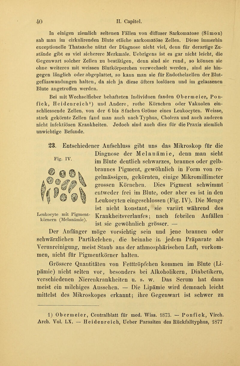 In einigen ziemlich seltenen Fällen von diffuser Sarkomatose (Simon) sah man im cirkulirenden Blute etliche sarkomatöse Zellen. Diese immerhin exceptionelle Thatsache nützt der Diagnose nicht viel, denn für derartige Zu- stände gibt es viel sicherere Merkmale. Uebrigens ist es gar nicht leicht, die Gegenwart solcher Zellen zu bestätigen, denn sind sie rund, so können sie ohne weiteres mit weissen Blutkörperchen verwechselt werden, sind sie hin- gegen länglich oder abgeplattet, so kann man sie für Endothelzellen der Blut- gefässwandungen halten, da sich ja diese öfters loslösen und im gelassenen Blute angetroffen werden. Bei mit Wechselfieber behafteten Individuen fanden Obermeier, Pon- fick, Heidenreich1) und Andere, rothe Körnchen oder Vakuolen ein- schliessende Zellen, von der 6 bis 8 fachen Grösse eines Leukocyten. Weisse, stark gekörnte Zellen fand man auch nach Typhus, Cholera und auch anderen nicht infektiösen Krankheiten. Jedoch sind auch dies für die Praxis ziemlich unwichtige Befunde. 23. Entschiedener Aufschluss gibt uns das Mikroskop für die Diagnose der Melanämie, denn man sieht 1S' ' im Blute deutlich schwarzes, braunes oder gelb- braunes Pigment, gewöhnlich in Form von re- gelmässigen, gekörnten, einige Mikromillimeter grossen Körnchen. Dies Pigment schwimmt entweder frei im Blute, oder aber es ist in den Leukocyten eingeschlossen (Fig. IV). Die Menge ist nicht konstant, sie variirt während des Leukocyte mit Pigment- Krankheitsverlaufes; nach febrilen Anfällen körnern (Melanämie). ist sie gewöhnlich grösser. — Der Anfänger möge vorsichtig sein und jene braunen oder schwärzlichen Partikelchen, die beinahe in jedem Präparate als Verunreinigung, meist Staub aus der athmosphärischen Luft, vorkom- men, nicht für Pigmentkörner halten. Grössere Quantitäten von Fetttröpfchen kommen im Blute (Li- pämie) nicht selten vor, besonders bei Alkoholikern, Diabetikern, verschiedenen Nierenkrankheiten u. s. w. Das Serum hat dann meist ein milchiges Aussehen. — Die Lipämie wird demnach leicht mittelst des Mikroskopes erkannt; ihre Gegenwart ist schwer zu 1) Obermeier, Centralblatt für med. Wiss. 1873. — Ponfick, Virch. Arch. Vol. LX. — Heidenreich, Ueber Parasiten des Rückfalltyphus, 1877