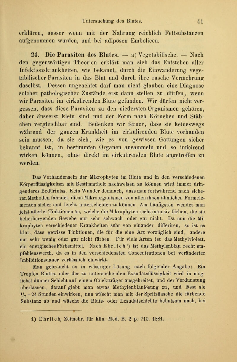 erklären, ausser wenn mit der Nahrung reichlich Fettsubstanzen aufgenommen wurden, und bei adipösen Embolieen. 24. Die Parasiten des Blutes. — a) Vegetabilische. — Nach den gegenwärtigen Theorien erklärt man sich das Entstehen aller Infektionskrankheiten, wie bekannt, durch die Einwanderung vege- tabilischer Parasiten in das Blut und durch ihre rasche Vermehrung daselbst. Dessen ungeachtet darf man nicht glauben eine Diagnose solcher pathologischer Zustände erst dann stellen zu dürfen, wenn wir Parasiten im cirkulirenden Blute gefunden. Wir dürfen nicht ver- gessen, dass diese Parasiten zu den niedersten Organismen gehören, daher äusserst klein sind und der Form nach Körnchen und Stäb- chen vergleichbar sind. Bedenken wir ferner, dass sie keineswegs während der ganzen Krankheit im cirkulirenden Blute vorhanden sein müssen, da sie sich, wie es von gewissen Gattungen sicher bekannt ist, in bestimmten Organen ansammeln und so inficirend wirken können, ohne direkt im cirkulirenden Blute angetroffen zu werden. Das Vorhandensein der Mikrophyten im Blute und in den verschiedenen Körperflüssigkeiten mit Bestimmtheit nachweisen zu können wird immer drin- genderes Bedürfniss. Kein Wunder demnach, dass man fortwährend nach siche- ren Methoden fahndet, diese Mikroorganismen von allen ihnen ähnlichen Formele- menten sicher und leicht unterscheiden zu können Am häufigsten wendet man jetzt allerlei Tinktionen an, welche die Mikrophyten recht intensiv färben, die sie beherbergenden Gewebe nur sehr schwach oder gar nicht. Da nun die Mi- krophyten verschiedener Krankheiten sehr von einander differiren, so ist es klar, dass gewisse Tinktionen, die für die eine Art vorzüglich sind, andere nur sehr wenig oder gar nicht färben. Für viele Arten ist das Methylviolett, ein energisches Färbemittel. Nach Ehrlich1) ist das Methylenblau recht em- pfehlenswerth, da es in den verschiedensten Concentrationen bei veränderter Imbibitionsdauer verlässlich einwirkt. Man gebraucht es in wässriger Lösung nach folgender Angabe: Ein Tropfen Blutes, oder der zu untersuchenden Exsudatsflüssigkeit wird in mög- lichst dünner Schicht auf einem Objektträger ausgebreitet, und der Verdunstung überlassen, darauf giebt man etwas Methylenblaulösung zu, und lässt sie 1/2 —24 Stunden einwirken, nun wascht man mit der Spritzflasche die färbende Substanz ab und wäscht die Bluts- oder Exsudatschichte behutsam nach, bei 1) Ehrlich, Zeitschr. für klin. Med. B. 2 p. 710. 1881.