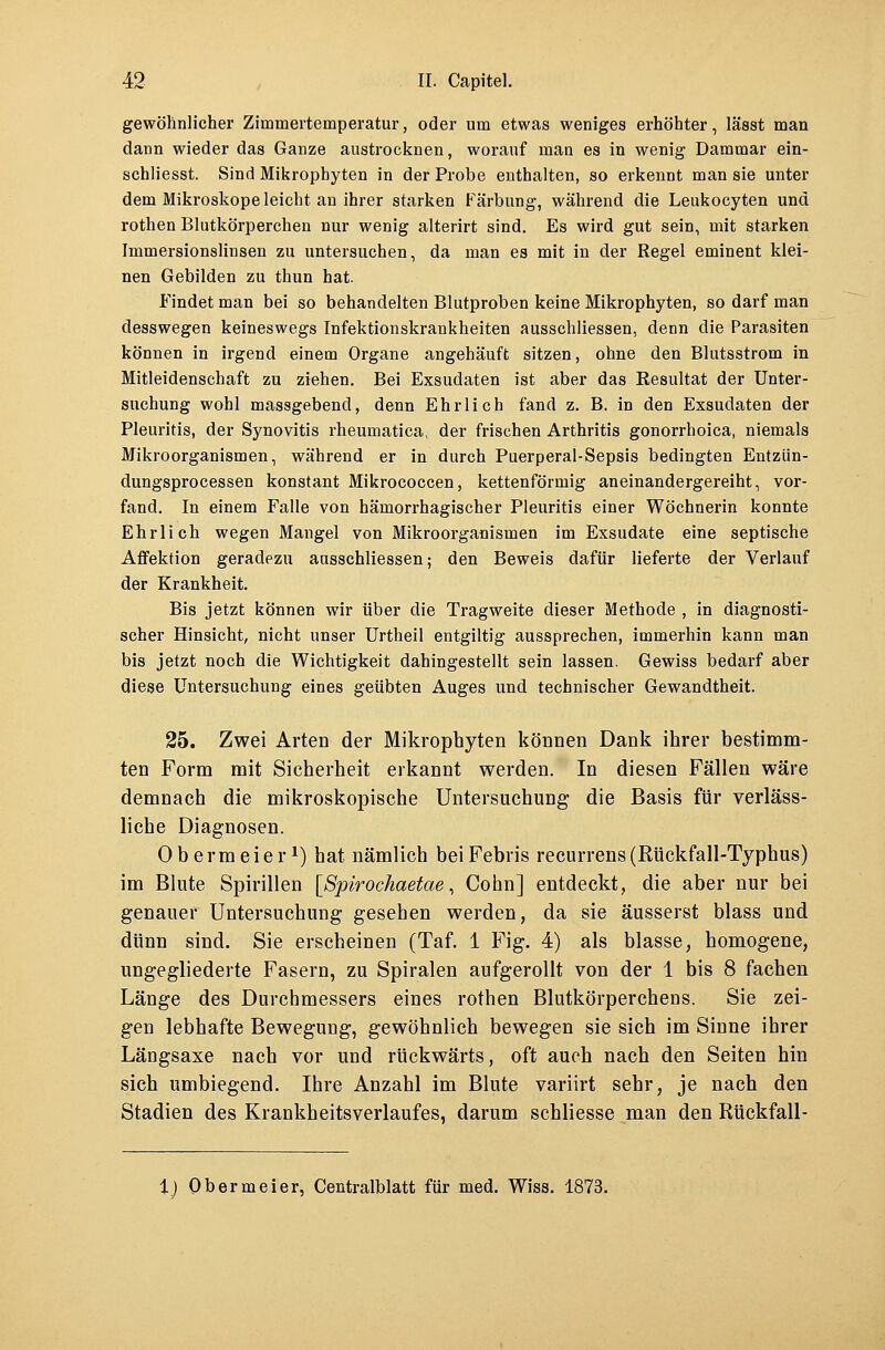gewöhnlicher Zimmertemperatur, oder um etwas weniges erhöhter, lässt man dann wieder das Ganze austrocknen, worauf man es in wenig Dammar ein- schliesst. Sind Mikrophyten in der Probe enthalten, so erkennt man sie unter dem Mikroskope leicht an ihrer starken Färbung, während die Leukocyten und rothen Blutkörperchen nur wenig alterirt sind. Es wird gut sein, mit starken Immersionslinsen zu untersuchen, da man es mit in der Regel eminent klei- nen Gebilden zu thun hat. Findet man bei so behandelten Blutproben keine Mikrophyten, so darf man desswegen keineswegs Infektionskrankheiten ausschliessen, denn die Parasiten können in irgend einem Organe angehäuft sitzen, ohne den Blutsstrom in Mitleidenschaft zu ziehen. Bei Exsudaten ist aber das Resultat der Unter- suchung wohl massgebend, denn Ehrlich fand z. B. in den Exsudaten der Pleuritis, der Synovitis rheumatica, der frischen Arthritis gonorrhoica, niemals Mikroorganismen, während er in durch Puerperal-Sepsis bedingten Entzün- dungsprocessen konstant Mikrococcen, kettenförmig aneinandergereiht, vor- fand. In einem Falle von hämorrhagischer Pleuritis einer Wöchnerin konnte Ehrlich wegen Mangel von Mikroorganismen im Exsudate eine septische Affektion geradezu ausschliessen; den Beweis dafür lieferte der Verlauf der Krankheit. Bis jetzt können wir über die Tragweite dieser Methode , in diagnosti- scher Hinsicht, nicht unser Urtheil entgiltig aussprechen, immerhin kann man bis jetzt noch die Wichtigkeit dahingestellt sein lassen. Gewiss bedarf aber diese Untersuchung eines geübten Auges und technischer Gewandtheit. 25. Zwei Arten der Mikrophyten können Dank ihrer bestimm- ten Form mit Sicherheit erkannt werden. In diesen Fällen wäre demnach die mikroskopische Untersuchung die Basis für verläss- liche Diagnosen. Obermeier1) hat nämlich beiFebris recurrens (Kückfall-Typhus) im Blute Spirillen [Spirochaetae, Cohn] entdeckt, die aber nur bei genauer Untersuchung gesehen werden, da sie äusserst blass und dünn sind. Sie erscheinen (Taf. 1 Fig. 4) als blasse, homogene, ungegliederte Fasern, zu Spiralen aufgerollt von der 1 bis 8 fachen Länge des Durchmessers eines rothen Blutkörperchens. Sie zei- gen lebhafte Bewegung, gewöhnlich bewegen sie sich im Sinne ihrer Längsaxe nach vor und rückwärts, oft auch nach den Seiten hin sich umbiegend. Ihre Anzahl im Blute variirt sehr, je nach den Stadien des Krankheitsverlaufes, darum schliesse man den Rückfäll-