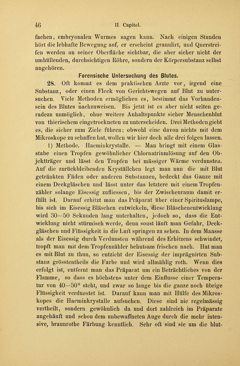 fachen, embryonalen Wurmes sagen kann. Nach einigen Stunden hört die lebhafte Bewegung auf, er erscheint granulirt, und Querstrei- fen werden an seiner Oberfläche sichtbar, die aber sicher nicht der umhüllenden, durchsichtigen Röhre, sondern der Körpersubstanz selbst angehören. Forensische Untersuchung des Blutes. 28. Oft kommt es dem praktischen Arzte vor, irgend eine Substanz, oder einen Fleck von Gerichtswegen auf Blut zu unter- suchen. Viele Methoden ermöglichen es, bestimmt das Vorhanden- sein des Blutes nachzuweisen. Bis jetzt ist es aber nicht selten ge- radezu unmöglich, ohne weitere Anhaltspunkte sicher Menschenblut von thierischem eingetrockneten zu unterscheiden. Drei Methoden giebt es, die sicher zum Ziele führen; obwohl eine davon nichts mit dem Mikroskope zu schaffen hat, wollen wir hier doch alle drei folgen lassen. 1) Methode. Haeminkrystalle. — Man bringt mit einem Glas- stabe einen Tropfen gewöhnlicher Chlornatriumlösung auf den Ob- jektträger und lässt den Tropfen bei massiger Wärme verdunsten. Auf die zurückbleibenden Kryställchen legt man nun die mit Blut getränkten Fäden oder anderen Substanzen, bedeckt das Ganze mit einem Deckgläschen und lässt unter das letztere mit einem Tropfen- zähler solange Eisessig zufliessen, bis der Zwischenraum damit er- füllt ist. Darauf erhitzt man das Präparat über einer Spirituslampe, bis sich im Eisessig Bläschen entwickeln, diese Bläschenentwicklung wird 30—50 Sekunden lang unterhalten, jedoch so, dass die Ent- wicklung nicht stürmisch werde, denn sonst läuft man Gefahr, Deck- gläschen und Flüssigkeit in die Luft springen zu sehen. In dem Maasse als der Eisessig durch Verdunsten während des Erhitzens schwindet, tropft man mit dem Tropfenzähler behutsam frischen nach. Hat man es mit Blut zu thun, so entzieht der Eisessig der imprägnirten Sub- stanz grösstentheils die Farbe und wird allmählig roth. Wenn dies erfolgt ist, entfernt man das Präparat um ein Beträchtliches von der Flamme, so dass es höchstens unter dem Einflüsse einer Tempera- tur von 40—50° steht, und zwar so lange bis die ganze noch übrige Flüssigkeit verdunstet ist. Darauf kann man mit Hülfe des Mikros- kopes die Haeminkrystalle aufsuchen. Diese sind nie regelmässig vertheilt, sondern gewöhnlich da und dort zahlreich im Präparate angehäuft und schon dem unbewaffneten Auge durch die mehr inten- sive, braunrothe Färbung kenntlich. Sehr oft sind sie um die blut-