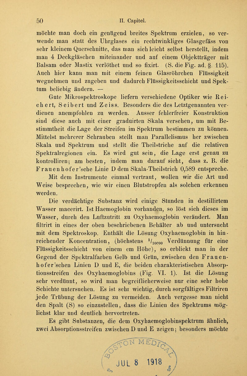 möchte man doch ein genügend breites Spektrum erzielen, so ver- wende man statt des Uhrglases ein rechtwinkliges Glasgefäss von sehr kleinem Querschnitte, das man sich leicht selbst herstellt, indem man 4 Deckgläschen miteinander und auf einem Objektträger mit Balsam oder Mastix verlöthet und so fixirt. (S. die Fig. ad. §. 115). Auch hier kann man mit einem feinen Glasröhrchen Flüssigkeit wegnehmen und zugeben und dadurch Flüssigkeitsschicht und Spek- tum beliebig ändern. — Gute Mikrospektroskope liefern verschiedene Optiker wie Rei- chert, Seibert und Zeiss. Besonders die des Letztgenannten ver- dienen anempfohlen zu werden. Ausser fehlerfreier Konstruktion sind diese auch mit einer graduirten Skala versehen, um mit Be- stimmtheit die Lage der Streifen im Spektrum bestimmen zu können. Mittelst mehrerer Schrauben stellt man Parallelismus her zwischen Skala und Spektrum und stellt die Theilstriche auf die relativen Spektralregionen ein. Es wird gut sein, die Lage erst genau zu kontrolliren; am besten, indem man darauf sieht, dass z. B. die Frauenhofer'scbe Linie D dem Skala-Theilstrich 0,589 entspreche. Mit dem Instrumente einmal vertraut, wollen wir die Art und Weise besprechen, wie wir einen Blutstropfen als solchen erkennen werden. Die verdächtige Substanz wird einige Stunden in destillirtem Wasser macerirt. Ist Haemoglobin vorhanden, so löst sich dieses im Wasser, durch den Luftzutritt zu Oxyhaemoglobin verändert. Man filtrirt in eines der oben beschriebenen Behälter ab und untersucht mit dem Spektroskop. Enthält die Lösung Oxyhaemoglobin in hin- reichender Koncentration, (höchstens ll10Q00 Verdünnung für eine Flüssigkeitsschicht von einem cm Höhe), so erblickt man in der Gegend der Spektralfarben Gelb und Grün, zwischen den Frauen- hof er'sehen Linien D und E, die beiden charakteristischen Absorp- tionsstreifen des Oxyhaemoglobins (Fig. VI. 1). Ist die Lösung sehr verdünnt, so wird man begreiflicherweise nur eine sehr hohe Schichte untersuchen. Es ist sehr wichtig, durch sorgfältiges Filtriren jede Trübung der Lösung zu vermeiden. Auch vergesse man nicht den Spalt (S) so einzustellen, dass die Linien des Spektrums mög- lichst klar und deutlich hervortreten. Es gibt Substanzen, die dem Oxyhaemoglobinspektrum ähnlich, zwei Absorptionsstreifen zwischen D und E zeigen; besonders möchte S> r^cN meBJ; r> 'o y ( JUL 8 1918 J 4» **/