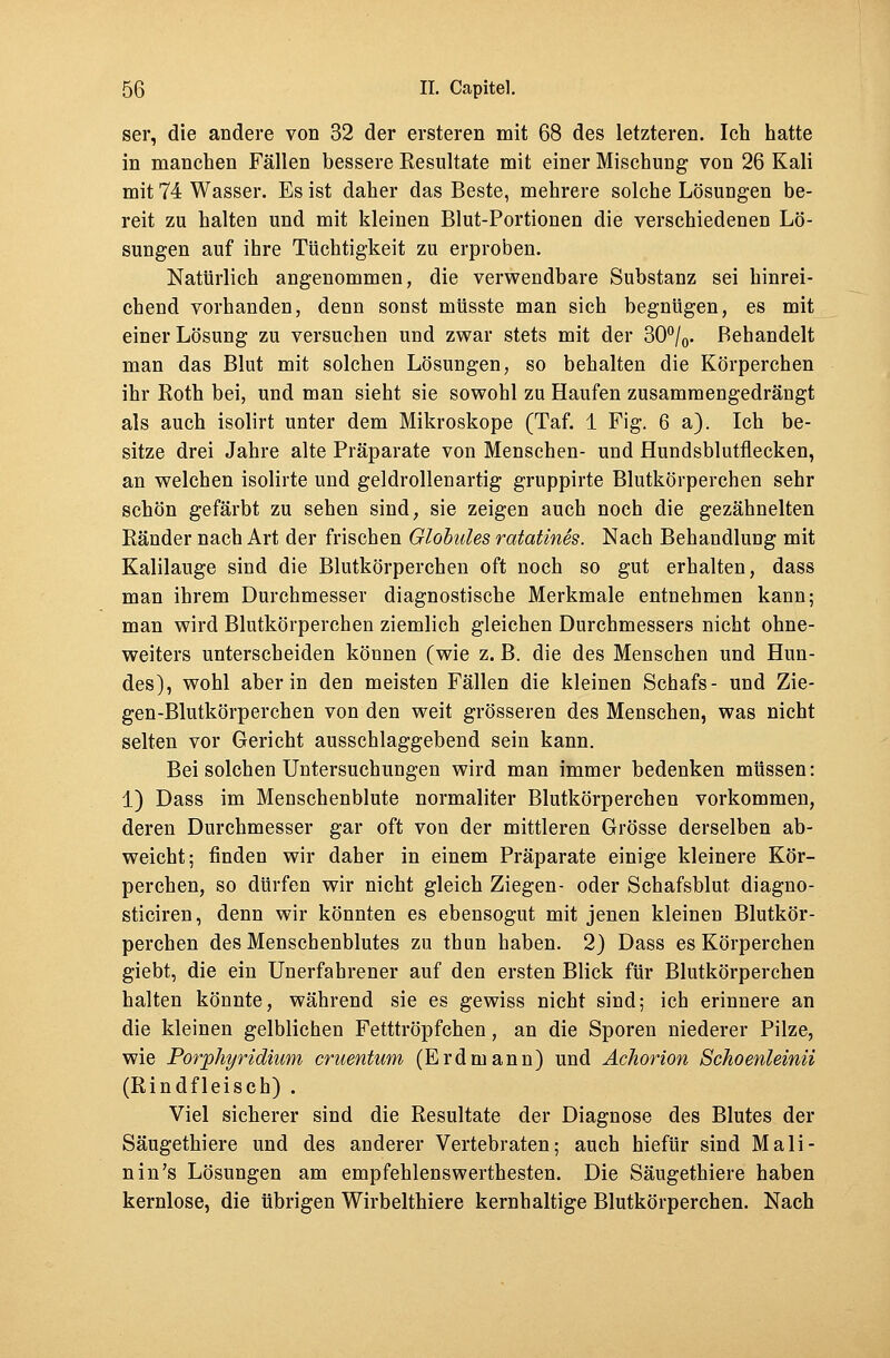 ser, die andere von 32 der ersteren mit 68 des letzteren. Ich hatte in manchen Fällen bessere Resultate mit einer Mischung von 26 Kali mit 74 Wasser. Es ist daher das Beste, mehrere solche Lösungen be- reit zu halten und mit kleinen Blut-Portionen die verschiedenen Lö- sungen auf ihre Tüchtigkeit zu erproben. Natürlich angenommen, die verwendbare Substanz sei hinrei- chend vorhanden, denn sonst müsste man sich begnügen, es mit einer Lösung zu versuchen und zwar stets mit der 30°/0. Behandelt man das Blut mit solchen Lösungen, so behalten die Körperchen ihr Koth bei, und man sieht sie sowohl zu Haufen zusammengedrängt als auch isolirt unter dem Mikroskope (Taf. 1 Fig. 6 a). Ich be- sitze drei Jahre alte Präparate von Menschen- und Hundsblutflecken, an welchen isolirte und geldrollenartig gruppirte Blutkörperchen sehr schön gefärbt zu sehen sind, sie zeigen auch noch die gezähnelten Ränder nach Art der frischen Globules ratatines. Nach Behandlung mit Kalilauge sind die Blutkörperchen oft noch so gut erhalten, dass man ihrem Durchmesser diagnostische Merkmale entnehmen kann; man wird Blutkörperchen ziemlich gleichen Durchmessers nicht ohne- weiters unterscheiden können (wie z. B. die des Menschen und Hun- des), wohl aber in den meisten Fällen die kleinen Schafs- und Zie- gen-Blutkörperchen von den weit grösseren des Menschen, was nicht selten vor Gericht ausschlaggebend sein kann. Bei solchen Untersuchungen wird man immer bedenken müssen: 1) Dass im Menschenblute normaliter Blutkörperchen vorkommen, deren Durchmesser gar oft von der mittleren Grösse derselben ab- weicht; finden wir daher in einem Präparate einige kleinere Kör- perchen, so dürfen wir nicht gleich Ziegen- oder Schafsblut diagno- sticiren, denn wir könnten es ebensogut mit jenen kleinen Blutkör- perchen des Menschenblutes zu thun haben. 2) Dass es Körperchen giebt, die ein Unerfahrener auf den ersten Blick für Blutkörperchen halten könnte, während sie es gewiss nicht sind; ich erinnere an die kleinen gelblichen Fetttröpfchen, an die Sporen niederer Pilze, wie Porphyridium cruentum (Erdmann) und Achorion Schoenleinü (Rindfleisch) . Viel sicherer sind die Resultate der Diagnose des Blutes der Säugethiere und des anderer Vertebraten; auch hiefür sind Mali- nin's Lösungen am empfehlenswerthesten. Die Säugethiere haben kernlose, die übrigen Wirbelthiere kernhaltige Blutkörperchen. Nach