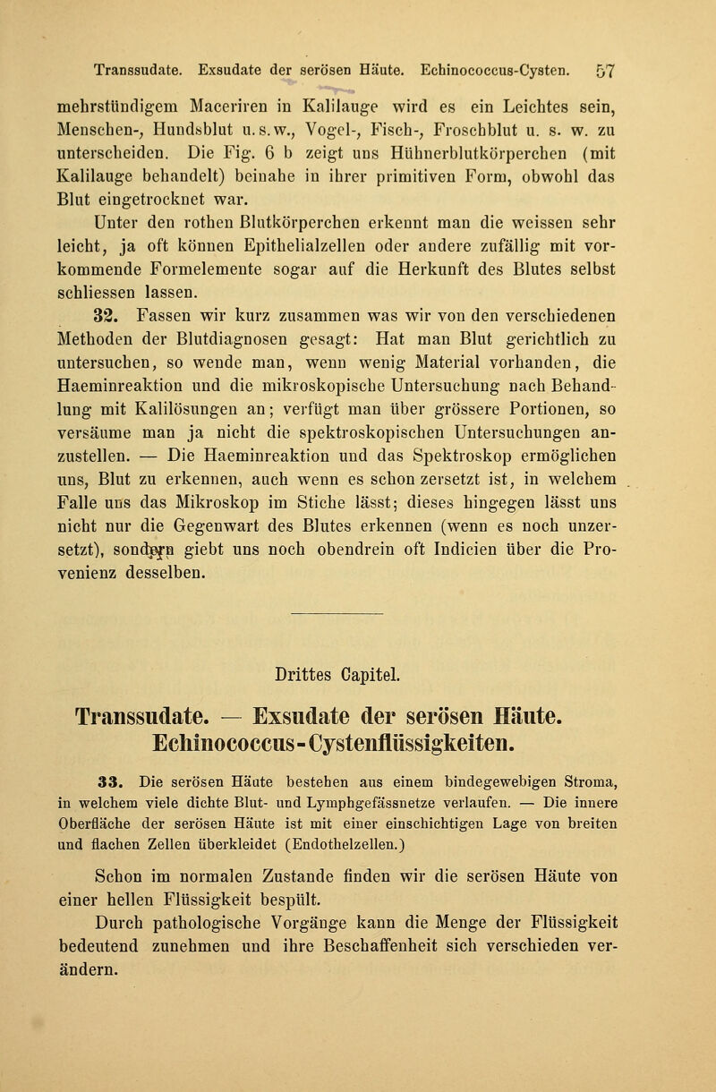 mehrstündigem Maceriren in Kalilauge wird es ein Leichtes sein, Menschen-, Hundsblut u.s.w., Vogel-, Fisch-, Froschblut u. s. w. zu unterscheiden. Die Fig. 6 b zeigt uns Hühnerblutkörperchen (mit Kalilauge behandelt) beinahe in ihrer primitiven Form, obwohl das Blut eingetrocknet war. Unter den rothen Blutkörperchen erkennt man die weissen sehr leicht, ja oft können Epithelialzellen oder andere zufällig mit vor- kommende Formelemente sogar auf die Herkunft des Blutes selbst schliessen lassen. 32. Fassen wir kurz zusammen was wir von den verschiedenen Methoden der Blutdiagnosen gesagt: Hat man Blut gerichtlich zu untersuchen, so wende man, wenn wenig Material vorhanden, die Haeminreaktion und die mikroskopische Untersuchung nach Behand- lung mit Kalilösungen an; verfügt man über grössere Portionen, so versäume man ja nicht die spektroskopischen Untersuchungen an- zustellen. — Die Haeminreaktion und das Spektroskop ermöglichen uns, Blut zu erkennen, auch wenn es schon zersetzt ist, in welchem Falle uns das Mikroskop im Stiche lässt; dieses hingegen lässt uns nicht nur die Gegenwart des Blutes erkennen (wenn es noch unzer- setzt), sondern giebt uns noch obendrein oft Indicien über die Pro- venienz desselben. Drittes Capitel. Transsudate. — Exsudate der serösen Häute. Echinococcus - Cystenflüssigkeiten. 33. Die serösen Häute bestehen aus einem bindegewebigen Stroma, in welchem viele dichte Blut- und Lymphgefässnetze verlaufen. — Die innere Oberfläche der serösen Häute ist mit einer einschichtigen Lage von breiten und flachen Zellen überkleidet (Endothelzellen.) Schon im normalen Zustande finden wir die serösen Häute von einer hellen Flüssigkeit bespült. Durch pathologische Vorgänge kann die Menge der Flüssigkeit bedeutend zunehmen und ihre Beschaffenheit sich verschieden ver- ändern.