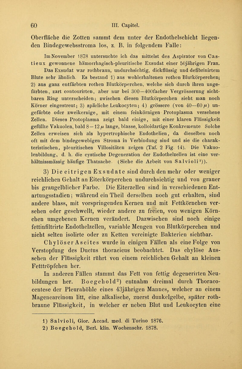 Oberfläche die Zotten sammt dem unter der Endothelschicht liegen- den Bindegewebsstroma los, z. B. in folgendem Falle: Im November 1878 untersuchte ich das mittelst des Aspirator von Cas- tieux gewonnene hämorrhagisch-pleuritiscbe Exsudat einer 50jährigen Frau. Das Exsudat war rothbraun, undurchsichtig, dickflüssig und defibrinirtem Blute sehr ähnlich. Es bestand 1) aus wohlerhaltenen rothen Blutkörperchen; 2) aus ganz entfärbten rothen Blutkörperchen, welche sich durch ihren unge- färbten, zart contourirten, aber nur bei 300—400facher Vergrössernng sicht- baren Ring unterscheiden; zwischen diesen Blutkörperchen sieht man noch Körner eingestreut; 3) spärliche Leukocyten; 4) grössere (von 40—60/-*) un- gefärbte oder zweikernige, mit einem feinkörnigen Protoplasma versehene Zellen. Dieses Protoplasma zeigt bald einige, mit einer klaren Flüssigkeit gefüllte Vakuolen, bald 8 —12/t lange, blasse, kolloidartige Konkremente Solche Zellen erweisen sich als hypertrophische Endothelien, da dieselben noch oft mit dem bindegewebigen Stroma in Verbindung sind und sie die charak- teristischen, pleuritischen Villositäten zeigen (Taf. 2 Fig. 14). Die Vakuo- lenbildung, d. h. die cystische Degeneration der Endothelzellen ist eine ver- hältnissmässig häufige Thatsache. (Siehe die Arbeit von Salvioli1)). 3) DieeitrigenExsudate sind durch den mehr oder weniger reichlichen Gehalt an Eiterkörperchen undurchsichtig und von grauer bis graugelblicher Farbe. Die Eiterzellen sind in verschiedenen Ent- artungsstadien; während ein Theil derselben noch gut erhalten, sind andere blass, mit vorspringenden Kernen und mit Fettkörnchen ver- sehen oder geschwellt, wieder andere zu freien, von wenigen Körn- chen umgebenen Kernen verändert. Dazwischen sind noch einige fettinfiltrirte Endothelzellen, variable Mengen von Blutkörperchen und nicht selten isolirte oder zu Ketten vereinigte Bakterien sichtbar. Chylöser Ascites wurde in einigen Fällen als eine Folge von Verstopfung des Ductus thoracicus beobachtet. Das chylöse Aus- sehen der Flüssigkeit rührt von einem reichlichen Gehalt an kleinen Fetttröpfchen her. In anderen Fällen stammt das Fett von fettig degenerirten Neu- bildungen her. Boegehold2) entnahm dreimal durch Thoraco- centese der Pleurahöhle eines 43jährigen Mannes, welcher an einem Magencareinom litt, eine alkalische, zuerst dunkelgelbe, später roth- braune Flüssigkeit, in welcher er neben Blut und Leukocyten eine 1) Salvioli, Gior. Accad. med. di Torino 1876. 2) Boegehold, Berl. klin. Wochenschr. 1878.