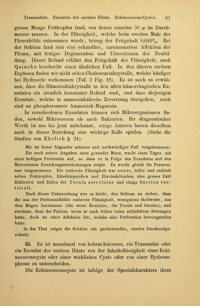 grosse Menge Fetttropfen fand, von denen einzelne 50 fi im Durch- messer massen. In der Flüssigkeit, welche beim zweiten Male der Pleurahöhle entnommen wurde, betrug der Fettgehalt 0,049°/0. Bei der Sektion fand sich eine sekundäre, carcinomatöse Affektion der Pleura, mit fettiger Degeneration und Ulcerationen der Neubil- dung. Dieser Befund erklärt den Fettgehalt der Flüssigkeit; auch Quincke beschreibt einen ähnlichen Fall. In den älteren serösen Ergüssen finden wir nicht selten Cholestearinkrystalle, welche häufiger bei Hydrocele vorkommen (Taf. 2 Fig. 18). Es ist noch zu erwäh- nen, dass die Hämatoidinkrystalle in den alten hämorrhagischen Ex- sudaten ein ziemlich konstanter Befund sind, und dass diejenigen Exsudate, welche in ammoniakalische Zersetzung übergehen, reich sind an phosphorsaurer Ammoniak-Magnesia. In verschiedenen Exsudaten können sich Mikroorganismen fin- den, sowohl Mikrococcen als auch Bakterien. Ihr diagnostischer Werth ist uns bis jetzt unbekannt, einige Autoren lassen dieselben auch in dieser Beziehung eine wichtige Rolle spielen. (Siehe die Studien von Ehrlich §. 24). Mir ist heuer folgender seltener und merkwürdiger Fall vorgekommen: Ein nach seinen Angaben stets gesunder Mann, wacht eines Tages mit einer heftigen Peritonitis auf, so dass er in Folge des Exsudates und des Meteorismus Erstickungserscheinungen zeigte. Es wurde gleich die Paracen- tese vorgenommen. Die entleerte Flüssigkeit war sauer, trübe und enthielt neben Fetttropfen, Eiterkörperchen und Eiweisskörnchen eine grosse Zahl Bakterien und Zellen der Torula cerevisiae und einige Sarcina ven- triculi. Nach dieser Untersuchung war es leicht, den Schluss zu ziehen, dass die aus der Peritonealhöhle entleerte Flüssigkeit, wenigstens theilweise, aus dem Magen herstamme (die saure Reaktion, die Torula und Sarcina), und zweitens, dass der Patient, wenn er auch früher keine subjektiven Störungen hatte, doch an einer Affektion litt, welche eine Perforation hervorgerufen hatte. In der That zeigte die Sektion ein perforirendes, rundes Duodenalge- schwür. 35. Es ist manchmal von hohem Interesse, ein Transsudat oder ein Exsudat der serösen Häute von der Inhaltsflüssigkeit einer Echi- nococcuscyste oder einer wirklichen Cyste oder von einer Hydrone- phrose zu unterscheiden. Die Echinococcuscyste ist infolge der Specialcharaktere ihres