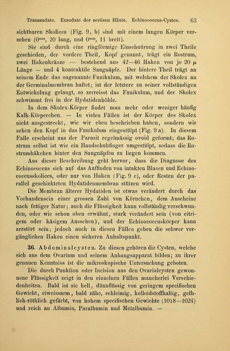 sichtbaren Skolices (Fig. 9, b) sind mit einem langen Körper ver- sehen (0mm, 20 lang, und 0mm, 11 breit). Sie sind durch eine ringförmige Einschnürung in zwei Theile geschieden, der vordere Theil, Kopf genannt, trägt ein Rostrum, zwei Hakenkränze — bestehend aus 42—46 Haken von je 20 p Länge — und 4 kontraktile Saugnäpfe. Der hintere Theil trägt an seinem Ende das sogenannte Funikulum, mit welchem der Skolex an der Germinalmembran haftet; ist der letztere zu seiner vollständigen Entwickelung gelangt, so zerreisst das Funikulum, und der Skolex schwimmt frei in der Hydatidenhöhle. In dem Skolex-Körper findet man mehr oder weniger häufig Kalk-Körperchen. — In vielen Fällen ist der Körper des Skolex nicht ausgestreckt, wie wir eben beschrieben haben, sondern wir sehen den Kopf in das Funikulum eingestülpt (Fig. 9 a). In diesem Falle erscheint uns der Parasit regelmässig ovoid geformt; das Ro- strum selbst ist wie ein Handschuhfinger umgestülpt, sodass die Ro- strumhäkchen hinter den Saugnäpfen zu liegen kommen. Aus dieser Beschreibung geht hervor, dass die Diagnose des Echinococcus sich auf das Auffinden von intakten Blasen und Echino- coccusskolices, oder nur von Haken (Fig. 9 c), oder Resten der pa- rallel geschichteten Hydatidenmembran stützen wird. Die Membran älterer Hydatiden ist etwas verändert durch das Vorhandensein einer grossen Zahl von Körnchen, dem Anscheine nach fettiger Natur; auch die Flüssigkeit kann vollständig verschwun- den, oder wie schon oben erwähnt, stark verändert sein (von eitri- gem oder käsigem Aussehen), und der Echinococcuskörper kann zerstört sein; jedoch auch in diesen Fällen geben die schwer ver- gänglichen Haken einen sicheren Anhaltspunkt. 36. Abdominalcysten. Zu diesen gehören die Cysten, welche sich aus dem Ovarium und seinem Anhangsapparat bilden; zu ihrer genauen Kenntniss ist die mikroskopische Untersuchung geboten. Die durch Punktion oder Incision aus den Ovarialcysten gewon- nene Flüssigkeit zeigt in den einzelnen Fällen mancherlei Verschie- denheiten. Bald ist sie hell, dünnflüssig von geringem specifischen Gewicht, eiweissarm, bald zähe, schleimig, kolloidstoffhaltig, gelb- lich-röthlich gefärbt, von hohem specifischen Gewichte (1018—1024) und reich an Albumin, Paralbumin und Metalbumin. —