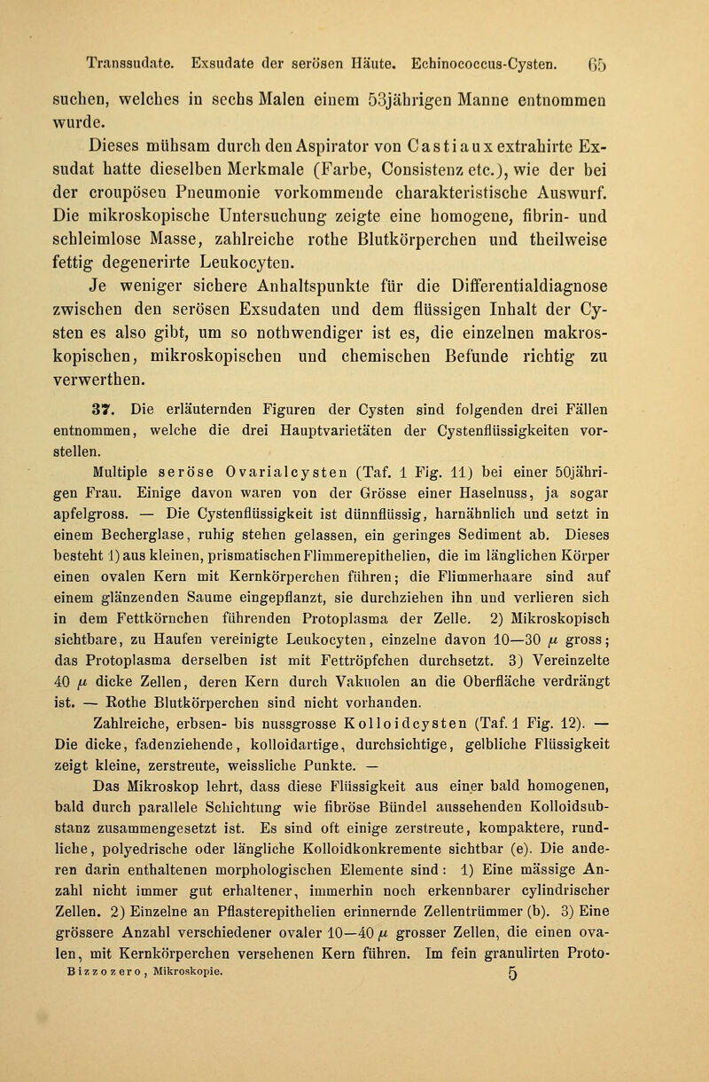 suchen, welches in sechs Malen einem 53jährigen Manne entnommen wurde. Dieses mühsam durch den Aspirator von Castiauxextrahirte Ex- sudat hatte dieselben Merkmale (Farbe, Consistenz etc.), wie der bei der croupösen Pneumonie vorkommende charakteristische Auswurf. Die mikroskopische Untersuchung zeigte eine homogene, fibrin- und schleimlose Masse, zahlreiche rothe Blutkörperchen und theilweise fettig degenerirte Leukocyten. Je weniger sichere Anhaltspunkte für die Differentialdiagnose zwischen den serösen Exsudaten und dem flüssigen Inhalt der Cy- sten es also gibt, um so notwendiger ist es, die einzelnen makros- kopischen, mikroskopischen und chemischen Befunde richtig zu verwerthen. 37. Die erläuternden Figuren der Cysten sind folgenden drei Fällen entnommen, welche die drei Hauptvarietäten der Cystenflüssigkeiten vor- stellen. Multiple seröse 0varialcysten (Taf. 1 Fig. 11) bei einer 50jähri- gen Frau. Einige davon waren von der Grösse einer Haselnuss, ja sogar apfelgross. — Die Cystenflüssigkeit ist dünnflüssig, harnäbnlich und setzt in einem Becherglase, ruhig stehen gelassen, ein geringes Sediment ab. Dieses besteht 1) aus kleinen, prismatischen Flimmerepithelien, die im länglichen Körper einen ovalen Kern mit Kernkörperchen führen; die Flimmerhaare sind auf einem glänzenden Saume eingepflanzt, sie durchziehen ihn und verlieren sich in dem Fettkörnchen führenden Protoplasma der Zelle. 2) Mikroskopisch sichtbare, zu Haufen vereinigte Leukocyten, einzelne davon 10—30 fi gross; das Protoplasma derselben ist mit Fettröpfchen durchsetzt. 3) Vereinzelte 40 p dicke Zellen, deren Kern durch Vakuolen an die Oberfläche verdrängt ist. — Rothe Blutkörperchen sind nicht vorhanden. Zahlreiche, erbsen- bis nussgrosse Kolloidcysten (Taf. 1 Fig. 12). — Die dicke, fadenziehende, kolloidartige, durchsichtige, gelbliche Flüssigkeit zeigt kleine, zerstreute, weissliche Punkte. — Das Mikroskop lehrt, dass diese Flüssigkeit aus einer bald homogenen, bald durch parallele Schichtung wie fibröse Bündel aussehenden Kolloidsub- stanz zusammengesetzt ist. Es sind oft einige zerstreute, kompaktere, rund- liche, polyedrische oder längliche Kolloidkonkremente sichtbar (e). Die ande- ren darin enthaltenen morphologischen Elemente sind: 1) Eine massige An- zahl nicht immer gut erhaltener, immerhin noch erkennbarer cylindrischer Zellen. 2) Einzelne an Pflasterepithelien erinnernde Zellentrümmer (b). 3) Eine grössere Anzahl verschiedener ovaler 10—40, grosser Zellen, die einen ova- len, mit Kernkörperchen versehenen Kern führen. Im fein granulirten Proto- Bizzozero, Mikroskopie. F\