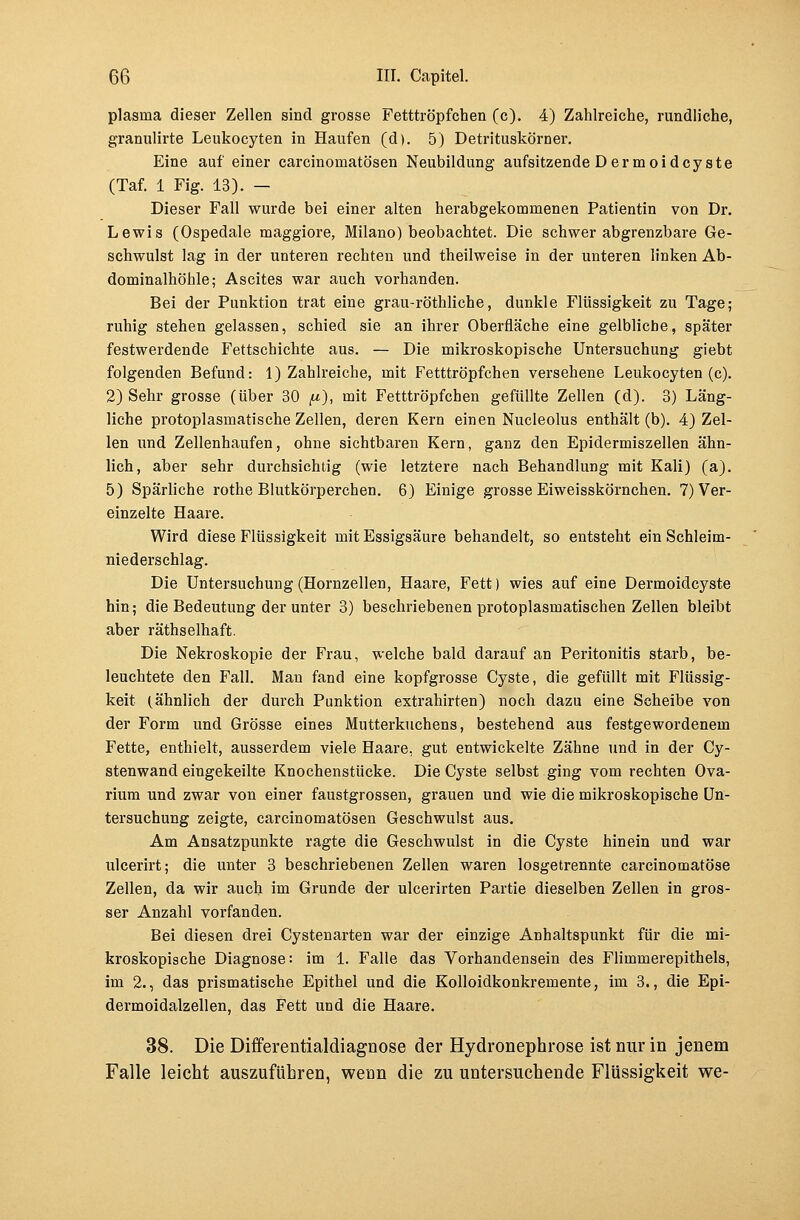 plasnia dieser Zellen sind grosse Fetttröpfchen (c). 4) Zahlreiche, rundliche, granulirte Leukocyten in Haufen (d). 5) Detrituskörner. Eine auf einer carcinomatösen Neubildung aufsitzende Dermoidcyste (Taf. 1 Fig. 13). — Dieser Fall wurde bei einer alten herabgekommenen Patientin von Dr. Lewis (Ospedale maggiore, Milano) beobachtet. Die schwer abgrenzbare Ge- schwulst lag in der unteren rechten und theilweise in der unteren linken Ab- dominalhöhle; Ascites war auch vorhanden. Bei der Punktion trat eine grau-röthliche, dunkle Flüssigkeit zu Tage; ruhig stehen gelassen, schied sie an ihrer Oberfläche eine gelbliche, später festwerdende Fettschichte aus. — Die mikroskopische Untersuchung giebt folgenden Befund: 1) Zahlreiche, mit Fetttröpfchen versehene Leukocyten (c). 2) Sehr grosse (über 30 <«), mit Fetttröpfchen gefüllte Zellen (d). 3) Läng- liche protoplasmatische Zellen, deren Kern einen Nucleolus enthält (b). 4) Zel- len und Zellenhaufen, ohne sichtbaren Kern, ganz den Epidermiszellen ähn- lich, aber sehr durchsichtig (wie letztere nach Behandlung mit Kali) (a). 5) Spärliche rothe Blutkörperchen. 6) Einige grosse Eiweisskörnchen. 7) Ver- einzelte Haare. Wird diese Flüssigkeit mit Essigsäure behandelt, so entsteht ein Schleim- niederschlag. Die Untersuchung (Hornzellen, Haare, Fett) wies auf eine Dermoidcyste hin; die Bedeutung der unter 3) beschriebenen protoplasmatischen Zellen bleibt aber räthselhaft. Die Nekroskopie der Frau, welche bald darauf an Peritonitis starb, be- leuchtete den Fall. Man fand eine kopfgrosse Cyste, die gefüllt mit Flüssig- keit (ähnlich der durch Punktion extrahirten) noch dazu eine Scheibe von der Form und Grösse eines Mutterkuchens, bestehend aus festgewordenem Fette, enthielt, ausserdem viele Haare, gut entwickelte Zähne und in der Cy- stenwand eingekeilte Knochenstücke. Die Cyste selbst ging vom rechten Ova- rium und zwar von einer faustgrossen, grauen und wie die mikroskopische Un- tersuchung zeigte, carcinomatösen Geschwulst aus. Am Ansatzpunkte ragte die Geschwulst in die Cyste hinein und war ulcerirt; die unter 3 beschriebenen Zellen waren losgetrennte carcinomatöse Zellen, da wir auch im Grunde der ulcerirten Partie dieselben Zellen in gros- ser Anzahl vorfanden. Bei diesen drei Cystenarten war der einzige Anhaltspunkt für die mi- kroskopische Diagnose: im 1. Falle das Vorhandensein des Flimmerepithels, im 2., das prismatische Epithel und die Kolloidkonkremente, im 3., die Epi- dermoidalzellen, das Fett und die Haare. 38. Die Differentialdiagnose der Hydronephrose ist nur in jenem Falle leicht auszuführen, wenn die zu untersuchende Flüssigkeit we-