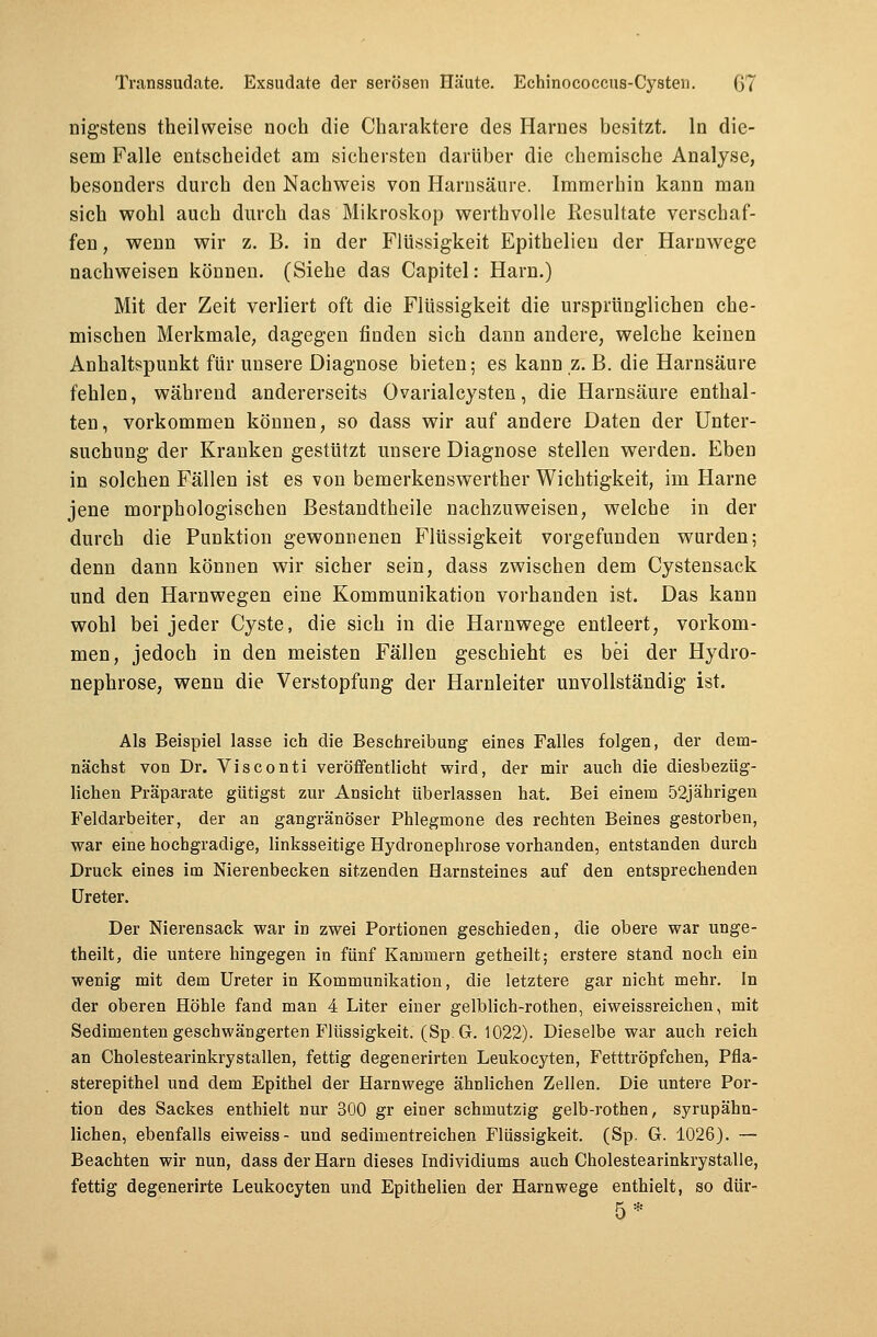 nigstens theilweise noch die Charaktere des Harnes besitzt. In die- sem Falle entscheidet am sichersten darüber die chemische Analyse, besonders durch den Nachweis von Harnsäure. Immerhin kann man sich wohl auch durch das Mikroskop werthvolle Resultate verschaf- fen , wenn wir z. B. in der Flüssigkeit Epithelieu der Harnwege nachweisen können. (Siehe das Capitel: Harn.) Mit der Zeit verliert oft die Flüssigkeit die ursprünglichen che- mischen Merkmale, dagegen finden sich dann andere, welche keinen Anhaltspunkt für unsere Diagnose bieten; es kann z. B. die Harnsäure fehlen, während andererseits Ovarialcysten, die Harnsäure enthal- ten, vorkommen können, so dass wir auf andere Daten der Unter- suchung der Kranken gestützt unsere Diagnose stellen werden. Eben in solchen Fällen ist es von bemerkenswerther Wichtigkeit, im Harne jene morphologischen Bestandtheile nachzuweisen, welche in der durch die Punktion gewonnenen Flüssigkeit vorgefunden wurden; denn dann können wir sicher sein, dass zwischen dem Cystensack und den Harnwegen eine Kommunikation vorhanden ist. Das kann wohl bei jeder Cyste, die sich in die Harnwege entleert, vorkom- men, jedoch in den meisten Fällen geschieht es bei der Hydro- nephrose, wenn die Verstopfung der Harnleiter unvollständig ist. Als Beispiel lasse ich die Beschreibung eines Falles folgen, der dem- nächst von Dr. Visconti veröffentlicht wird, der mir auch die diesbezüg- lichen Präparate gütigst zur Ansicht überlassen hat. Bei einem 52jährigen Feldarbeiter, der an gangränöser Phlegmone des rechten Beines gestorben, war eine hochgradige, linksseitige Hydronephrose vorhanden, entstanden durch Druck eines im Nierenbecken sitzenden Harnsteines auf den entsprechenden Ureter. Der Nierensack war in zwei Portionen geschieden, die obere war unge- teilt, die untere hingegen in fünf Kammern getheilt; erstere stand noch ein wenig mit dem Ureter in Kommunikation, die letztere gar nicht mehr. In der oberen Höhle fand man 4 Liter einer gelblich-rothen, eiweissreiehen, mit Sedimenten geschwängerten Flüssigkeit. (Sp.G. 1022). Dieselbe war auch reich an Cholestearinkrystallen, fettig degenerirten Leukocyten, Fetttröpfchen, Pfla- sterepithel und dem Epithel der Harnwege ähnlichen Zellen. Die untere Por- tion des Sackes enthielt nur 300 gr einer schmutzig gelb-rothen, syrupähn- lichen, ebenfalls eiweiss- und sedimentreichen Flüssigkeit. (Sp. G. 1026). — Beachten wir nun, dass der Harn dieses Individiums auch Cholestearinkrystalle, fettig degenerirte Leukocyten und Epithelien der Harnwege enthielt, so dür- 5*