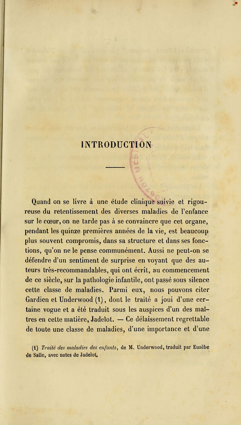 INTRODUCTION Quand on se livre à une étude clinique suivie et rigou- reuse du retentissement des diverses maladies de l'enfance sur le cœur, on ne tarde pas à se convaincre que cet organe, pendant les quinze premières années de la vie, est beaucoup plus souvent compromis, dans sa structure et dans ses fonc- tions, qu'on ne le pense communément. Aussi ne peut-on se défendre d'un sentiment de surprise en voyant que des au- teurs très-recommandables, qui ont écrit, au commencement de ce siècle, sur la pathologie infantile, ont passé sous silence cette classe de maladies. Parmi eux, nous pouvons citer Gardien et Underwood (1), dont le traité a joui d'une cer- taine vogue et a été traduit sous les auspices d'un des maî- tres en cette matière, Jadelot. — Ce délaissement regrettable de toute une classe de maladies, d'une importance et d'une (1) Traité des maladies des enfants, de M. Underwood, traduit par Eusèbe de Salle, avec notes de Jadelot,