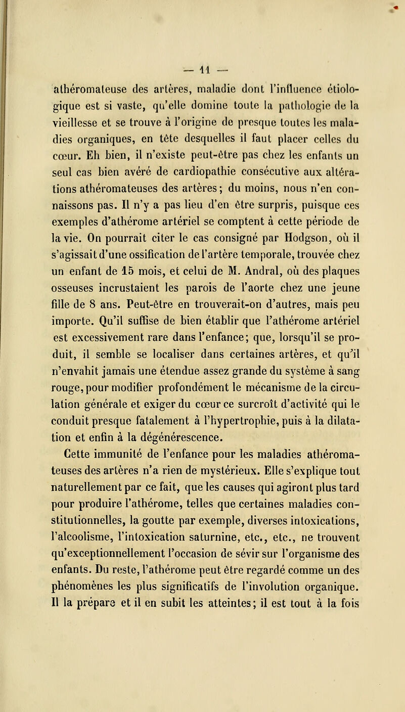 — 41 — athéromaleuse des artères, maladie dont l'influence étiolo- gique est si vaste, qu'elle domine toute la pathologie de la vieillesse et se trouve à l'origine de presque toutes les mala- dies organiques, en tête desquelles il faut placer celles du cœur. Eh bien, il n'existe peut-être pas chez les enfants un seul cas bien avéré de cardiopathie consécutive aux altéra- tions athéromateuses des artères ; du moins, nous n'en con- naissons pas. Il n'y a pas lieu d'en être surpris, puisque ces exemples d'athérome artériel se comptent à cette période de la vie. On pourrait citer le cas consigné par Hodgson, où il s'agissait d'une ossification de l'artère temporale, trouvée chez un enfant de 15 mois, et celui de M. Andral, où des plaques osseuses incrustaient les parois de l'aorte chez une jeune fille de 8 ans. Peut-être en trouverait-on d'autres, mais peu importe. Qu'il suffise de bien établir que l'athérome artériel est excessivement rare dans l'enfance; que, lorsqu'il se pro- duit, il semble se localiser dans certaines artères, et qu'il n'envahit jamais une étendue assez grande du système à sang rouge, pour modifier profondément le mécanisme delà circu- lation générale et exiger du cœur ce surcroît d'activité qui le conduit presque fatalement à l'hypertrophie, puis à la dilata- tion et enfin à la dégénérescence. Cette immunité de l'enfance pour les maladies athéroma- teuses des artères n'a rien de mystérieux. Elle s'explique tout naturellement par ce fait, que les causes qui agiront plus tard pour produire l'athérome, telles que certaines maladies con- stitutionnelles, la goutte par exemple, diverses intoxications, l'alcoolisme, l'intoxication saturnine, etc., etc., ne trouvent qu'exceptionnellement l'occasion de sévir sur l'organisme des enfants. Du reste, l'athérome peut être regardé comme un des phénomènes les plus significatifs de l'involution organique. Il la préparô et il en subit les atteintes; il est tout à la fois