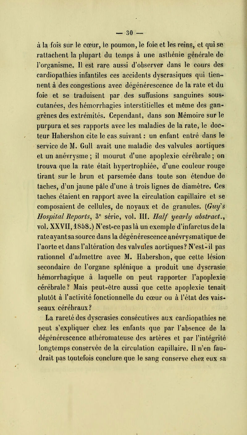 à la fois sur le cœur, le poumon, le foie et les reins, et qui se rattachent la plupart du temps à une asthénie générale de l'organisme. Il est rare aussi d'observer dans le cours des cardiopathies infantiles ces accidents dyscrasiques qui tien- nent à des congestions avec dégénérescence de la rate et du foie et se traduisent par des suffusions sanguines sous- cutanées, des hémorrhagies interstitielles et même des gan- grènes des extrémités. Cependant, dans son Mémoire sur le purpura et ses rapports avec les maladies de la rate, le doc^ teur Hahershon cite le cas suivant : un enfant entré dans le service de M. Gull avait une maladie des valvules aortiques et un anévrysme ; il mourut d'une apoplexie cérébrale ; on trouva que la rate était hypertrophiée, d'une couleur rouge tirant sur le brun et parsemée dans toute son étendue de taches, d'un jaune pâle d'une à trois lignes de diamètre. Ces taches étaient en rapport avec la circulation capillaire et se composaient de cellules, de noyaux et de granules. {Guy s ffospital Reports, 3e série, vol. III. Ealf yearly abstract., vol. XXVII, 1858.) N'est-ce pas là un exemple d'infarctus de la rate ayant sa source dans la dégénérescence anévrysmatique de l'aorte et dans Faltération des valvules aortiques? N'est-il pas rationnel d'admettre avec M. Habershon, que cette lésion secondaire de l'organe splénique a produit une dyscrasie hémorrhagique à laquelle on peut rapporter l'apoplexie cérébrale? Mais peut-être aussi que cette apoplexie tenait plutôt à l'activité fonctionnelle du cœur ou à l'état des vais- seaux cérébraux? La rareté des dyscrasies consécutives aux cardiopathies ne peut s'expliquer chez les enfants que par l'absence de la dégénérescence athéromateuse des artères et par l'intégrité longtemps conservée de la circulation capillaire. Il n'en fau- drait pas toutefois conclure que le sang conserve chez eux sa