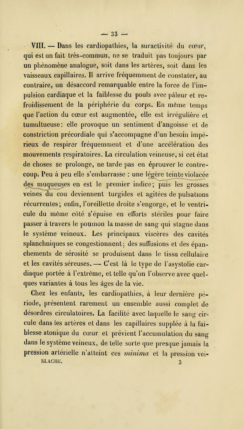 VIII. — Dans les cardiopathies, la suractivité du cœur, qui est un fait très-commun, ne se traduit pas toujours par un phénomène analogue, soit dans les artères, soit dans les vaisseaux capillaires. Il arrive fréquemment de constater, au contraire, un désaccord remarquable entre la force de l'im- pulsion cardiaque et la faiblesse du pouls avec pâleur et re- froidissement de la périphérie du corps. En môme temps que l'action du cœur est augmentée, elle est irrégulière et tumultueuse: elle provoque un sentiment d'angoisse et de constriction précordiale qui s'accompagne d'un besoin impé- rieux de respirer fréquemment et d'une accélération des mouvements respiratoires. La circulation veineuse, si cet état de choses se prolonge, ne tarde pas en éprouver le contre- coup. Peu à peu elle s'embarrasse : une légère teinte violacée des muqueuses en est le premier indice; puis les grosses veines du cou deviennent turgides et agitées de pulsations récurrentes; enfin, l'oreillette droite s'engorge, et le ventri- cule du même côté s'épuise en efforts stériles pour faire passer à travers le poumon la masse de sang qui stagne dans le système veineux. Les principaux viscères des cavités splanchniques se congestionnent:, des suffusions et des épan- chements de sérosité se produisent dans le tissu cellulaire et les cavités séreuses. —■ C'est là le type de l'asystolie car- diaque portée à l'extrême, et telle qu'on l'observe avec quel- ques variantes à tous les âges de la vie. Chez les enfants, les cardiopathies, à leur dernière pé- riode, présentent rarement un ensemble aussi complet de désordres circulatoires. La facilité avec laquelle le sang cir- cule dans les artères et dans les capillaires supplée à la fai- blesse atonique du cœur et prévient l'accumulation du sang- dans le système veineux, de telle sorte que presque jamais la pression artérielle n'atteint ces minima et la pression vei- blache, 3