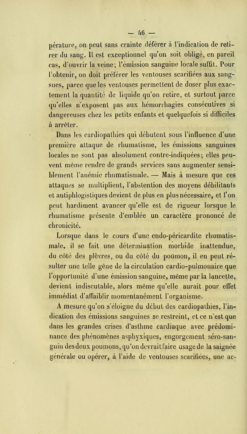 ~ 46,— pérature, on peut sans crainte déférer à l'indication de reti- rer du sang. Il est exceptionnel qu'on soit obligé, en pareil cas, d'ouvrir la veine; l'émission sanguine locale suffit. Pour l'obtenir, on doit préférer les ventouses scarifiées aux sang- sues, parce que les ventouses permettent de doser plus exac- tement la quantité de liquide qu'on retire, et surtout parce qu'elles n'exposent pas aux hémonhagies consécutives si dangereuses chez les petits enfants et quelquefois si difficiles à arrêter. Dans les cardiopathies qui débutent sous l'influence d'une première attaque de rhumatisme, les émissions sanguines locales ne sont pas absolument contre-indiquées; elles peu- vent même rendre de grands services sans augmenter sensi- blement l'anémie rhumatismale. — Mais à mesure que ces attaques se multiplient, l'abstention des moyens débilitants et antiphlogistiques devient de plus en plus nécessaire, et l'on peut hardiment avancer qu'elle est de rigueur lorsque le rhumatisme présente d'emblée un caractère prononcé de chronicité. Lorsque clans le cours d'une endo-péricardite rhumatis- male, il se fait une détermination morbide inattendue, du côté des plèvres, ou du côté du poumon, il en peut ré- sulter une telle gêne de la circulation cardio-pulmonaire que l'opportunité d'une émission sanguine, même parla lancette, devient indiscutable, alors même qu'elle aurait pour effet immédiat d'affaiblir momentanément l'organisme. A mesure qu'on s'éloigne du début des cardiopalhies, l'in- dication des émissions sanguines se restreint, et ce n'est que dans les grandes crises d'asthme cardiaque avec prédomi- nance des phénomènes asphyxiques, engorgement séro-san- guin desdeux poumons,qu'on devraitfaire usagede la saignée générale ou opérer, à l'aide de ventouses scarifiées, une ac-