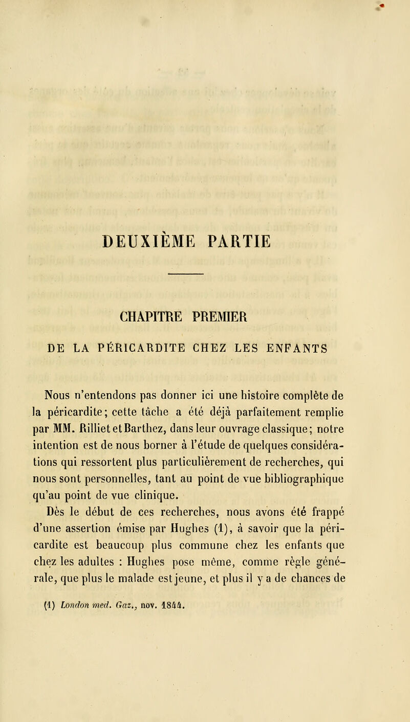 DEUXIEME PARTIE CHAPITRE PREMIER DE LA PÉRICARDITE CHEZ LES ENFANTS Nous n'entendons pas donner ici une histoire complète de la péricardite; cette tâche a été déjà parfaitement remplie par MM. RillietetBarthez, dans leur ouvrage classique; notre intention est de nous borner à l'étude de quelques considéra- tions qui ressortent plus particulièrement de recherches, qui nous sont personnelles, tant au point de vue bibliographique qu'au point de vue clinique. Dès le début de ces recherches, nous avons été frappé d'une assertion émise par Hughes (1), à savoir que la péri- cardite est beaucoup plus commune chez les enfants que chez les adultes : Hughes pose même, comme règle géné- rale, que plus le malade est jeune, et plus il y a de chances de (1) London med. Gaz., nov. 1844.