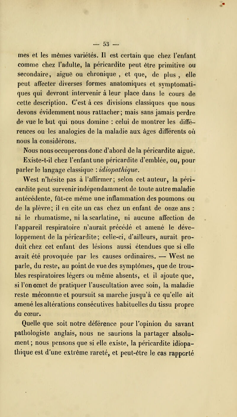 mes et les mêmes variétés. Il est certain que chez l'enfant comme chez l'adulte, la péricardite peut être primitive ou secondaire, aiguë ou chronique , et que, de plus , elle peut affecter diverses formes anatomiques et symptomati- ques qui devront intervenir à leur place dans le cours de cette description. C'est à ces divisions classiques que nous devons évidemment nous rattacher; mais sans jamais perdre de vue le but qui nous domine : celui de montrer les diffé- rences ou les analogies de la maladie aux âges différents où nous la considérons. Nous nous occuperons donc d'abord delà péricardite aiguë. Existe-t-il chez l'enfant une péricardite d'emblée, ou, pour parler le langage classique : idiopathique. West n'hésite pas à l'affirmer; selon cet auteur, la péri- cardite peut survenir indépendamment de toute autre maladie antécédente, fût-ce même une inflammation des poumons ou de la plèvre; il en cite un cas chez un enfant de onze ans : ni le rhumatisme, ni la scarlatine, ni aucune affection de l'appareil respiratoire n'aurait précédé et amené le déve- loppement de la péricardite; celle-ci, d'ailleurs, aurait pro- duit chez cet enfant des lésions aussi étendues que si elle avait été provoquée par les causes ordinaires. — West ne parle, du reste, au point de vue des symptômes, que de trou- bles respiratoires légers ou même absents, et il ajoute que, si l'on omet de pratiquer l'auscultation avec soin, la maladie reste méconnue et poursuit sa marche jusqu'à ce qu'elle ait amené les altérations consécutives habituelles du tissu propre du cœur. Quelle que soit notre déférence pour l'opinion du savant pathologiste anglais, nous ne saurions la partager absolu- ment; nous pensons que si elle existe, la péricardite idiopa- thique est d'une extrême rareté, et peut-être le cas rapporté