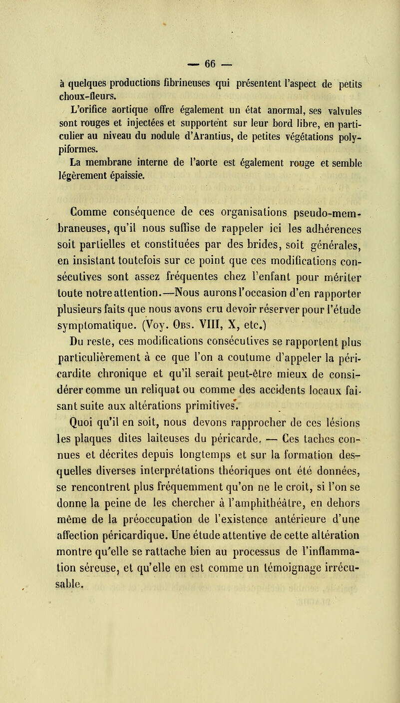 à quelques productions fibrineuses qui présentent l'aspect de petits choux-fleurs. L'orifice aortique offre également un état anormal, ses valvules sont rouges et injectées et supportent sur leur bord libre, en parti- culier au niveau du nodule d'Aranlius, de petites végétations poly- piformes. La membrane interne de l'aorte est également rouge et semble légèrement épaissie. Comme conséquence de ces organisations pseudo-mem- braneuses, qu'il nous suffise de rappeler ici les adhérences soit partielles et constituées par des brides, soit générales, en insistant toutefois sur ce point que ces modifications con- sécutives sont assez fréquentes chez l'enfant pour mériter toute notre attention.—Nous aurons l'occasion d'en rapporter plusieurs faits que nous avons cru devoir réserver pour l'étude symptomatique. (Voy. Obs. VIII, X, etc.) Du reste, ces modifications consécutives se rapportent plus particulièrement à ce que l'on a coutume d'appeler la péri- cardite chronique et qu'il serait peut-être mieux de consi- dérer comme un reliquat ou comme des accidents locaux fai- sant suite aux altérations primitives'. Quoi qu'il en soit, nous devons rapprocher de ces lésions les plaques dites laiteuses du péricarde, — Ces taches con- nues et décrites depuis longtemps et sur la formation des- quelles diverses interprétations théoriques ont été données, se rencontrent plus fréquemment qu'on ne le croit, si l'on se donne la peine de les chercher à l'amphithéâtre, en dehors même de la préoccupation de l'existence antérieure d'une affection péricardique. Une étude attentive de cette altération montre qu'elle se rattache bien au processus de l'inflamma- tion séreuse, et qu'elle en est comme un témoignage irrécu- sable.