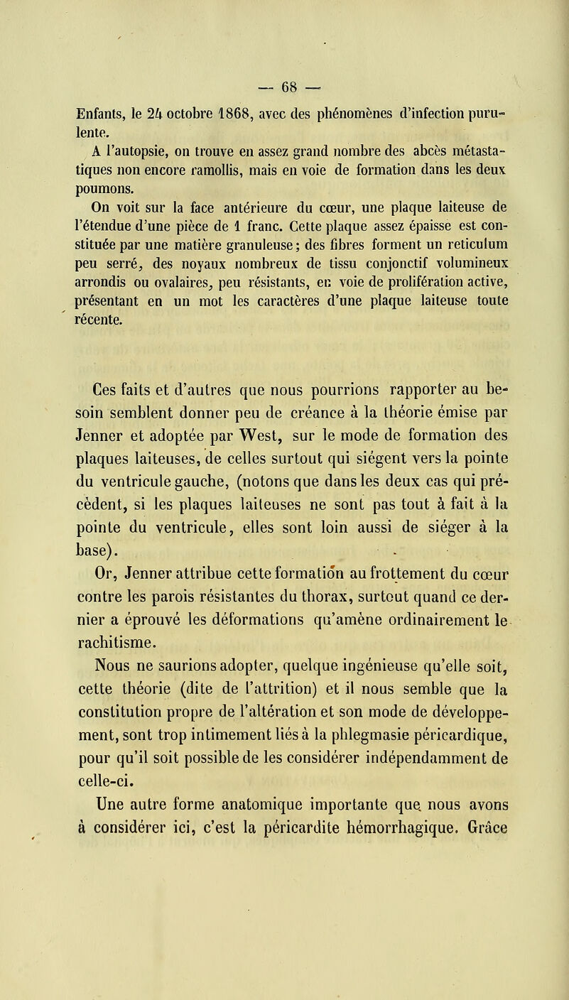 Enfants, le 2U octobre 1868, avec des phénomènes d'infection puru- lente. A l'autopsie, on trouve en assez grand nombre des abcès métasta- tiques non encore ramollis, mais en voie de formation dans les deux poumons. On voit sur la face antérieure du cœur, une plaque laiteuse de l'étendue d'une pièce de 1 franc. Cette plaque assez épaisse est con- stituée par une matière granuleuse ; des fibres forment un reticulum peu serré, des noyaux nombreux de tissu conjonctif volumineux arrondis ou ovalaires, peu résistants, en voie de prolifération active, présentant en un mot les caractères d'une plaque laiteuse toute récente. Ces faits et d'autres que nous pourrions rapporter au be- soin semblent donner peu de créance à la théorie émise par Jenner et adoptée par West, sur le mode de formation des plaques laiteuses, de celles surtout qui siègent vers la pointe du ventricule gauche, (notons que dans les deux cas qui pré- cèdent, si les plaques laiteuses ne sont pas tout à fait à la pointe du ventricule, elles sont loin aussi de siéger à la base). Or, Jenner attribue cette formation au frottement du cœur contre les parois résistantes du thorax, surtout quand ce der- nier a éprouvé les déformations qu'amène ordinairement le rachitisme. Nous ne saurions adopter, quelque ingénieuse qu'elle soit, cette théorie (dite de L'attrition) et il nous semble que la constitution propre de l'altération et son mode de développe- ment, sont trop intimement liés à la phlegmasie péricardique, pour qu'il soit possible de les considérer indépendamment de celle-ci. Une autre forme anatomique importante que. nous avons à considérer ici, c'est la péricardite hémorrhagique. Grâce