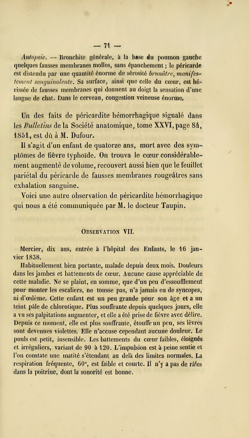 Autopsie. — Bronchite générale, à la base du poumon gauche quelques fausses membranes molles, sans épanchement ; le péricarde est distendu par une quantité énorme de sérosité brunâtre, manifes- tement sanguinolente. Sa surface, ainsi que celle du cœur, est hé- rissée de fausses membranes qui donnent au doigt la sensation d'une langue de chat. Dans le cerveau, congestion veineuse énorme. Un des faits de péricardite hémorrhagique signalé dans les Bulletins de la Société anatomique, tome XXVI, page Sh, 1851, est dû à M. Dufour. Il s'agit d'un enfant de quatorze ans, mort avec des sym- ptômes de fièvre typhoïde. On trouva le cœur considérable- ment augmenté de volume, recouvert aussi bien que le feuillet pariétal du péricarde de fausses membranes rougeâtres sans exhalation sanguine. Voici une autre observation de péricardite hémorrhagique qui nous a été communiquée par M. le docteur Taupin. Observation VII. Mercier, dix ans, entrée à l'hôpital des Enfants, le 16 jan- vier 1838. Habituellement bien portante, malade depuis deux mois. Douleurs dans les jambes et battements de cœur. Aucune cause appréciable de cette maladie. Ne se plaint, en somme, que d'un peu d'essoufflement pour monter les escaliers, ne tousse pas, n'a jamais eu de syncopes, ni d'œdème. Cette enfant est un peu grande pour son âge et a un teint pâle de chlorotique. Plus souffrante depuis quelques jours, elle a vu ses palpitations augmenter, et elle a été prise de fièvre avec délire. Depuis ce moment, elle est plus souffrante, étouffe un peu, ses lèvres sont devenues violettes. Elle n'accuse cependant aucune douleur. Le pouls est petit, insensible. Les battements du cœur faibles, éloignés et irréguliers, variant de 90 à 120. L'impulsion est à peine sentie et l'on constate une matité s'étendant au delà des limites normales. La respiration fréquente, 60°, est faible et courte. Il n'y a pas de râles dans la poitrine, dont la sonorité est bonne.